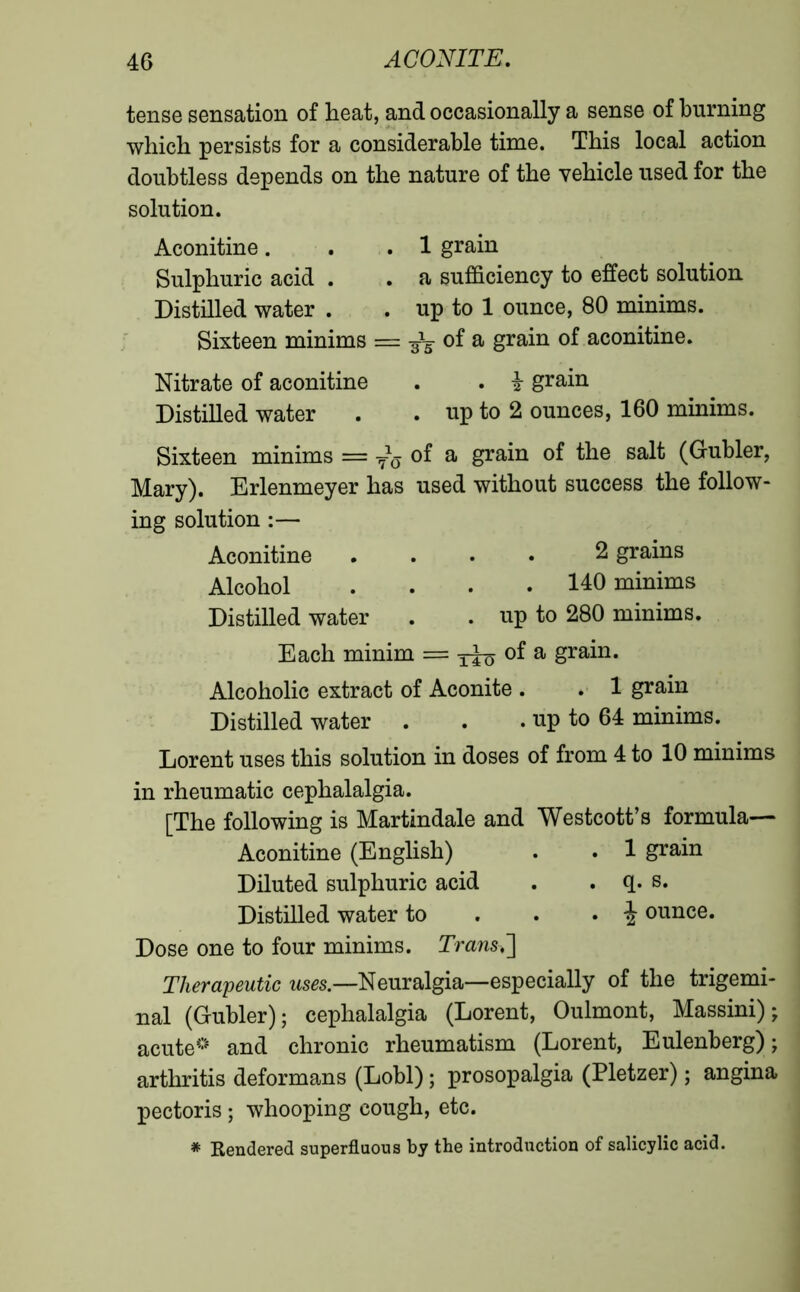 tense sensation of heat, and occasionally a sense of burning which persists for a considerable time. This local action doubtless depends on the nature of the vehicle used for the solution. Aconitine. . .1 grain Sulphuric acid . • a sufficiency to effect solution Distilled water . . up to 1 ounce, 80 minims. Sixteen minims = of a grain of aconitine. Nitrate of aconitine . . i grain Distilled water . . up to 2 ounces, 160 minims. Sixteen minims = i~6 of a grain of the salt (Gubler, Mary). Erlenmeyer has used without success the follow- ing solution :— Aconitine .... 2 grains Alcohol .... 140 minims Distilled water . . up to 280 minims. Each minim == 3^0 a grain- Alcoholic extract of Aconite . . 1 grain Distilled water . . . up to 64 minims. Lorent uses this solution in doses of from 4 to 10 minims in rheumatic cephalalgia. [The following is Martindale and Westcott’s formula— Aconitine (English) . . 1 grain Diluted sulphuric acid . . q. s. Distilled water to . • 4 ounce. Dose one to four minims. Trans.] Therapeutic uses.—Neuralgia—especially of the trigemi- nal (Gubler); cephalalgia (Lorent, Oulmont, Massini) ; acute0 and chronic rheumatism (Lorent, Eulenberg) ; arthritis deformans (Lobl) ; prosopalgia (Pletzer) ; angina pectoris ; whooping cough, etc. * Rendered superfluous by the introduction of salicylic acid.