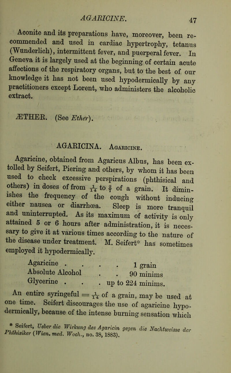 AG ARICINE. Aconite and its preparations have, moreover, been re- commended and used in cardiac hypertrophy, tetanus (Wunderlich), intermittent fever, and puerperal fever. In Geneva it is largely used at the beginning of certain acute affections of the respiratory organs, but to the best of our knowledge it has not been used hypodermically by any practitioners except Lorent, who administers the alcoholic extract. ÆTHER. (See Ether). AGARICINA. Agakicine. Agaricine, obtained from Agaricus Albus, has been ex- tolled by Seifert, Piering and others, by whom it has been used to check excessive perspirations (phthisical and others) in doses of from * to f of a grain. It dimin- ishes the frequency of the cough without inducing either nausea or diarrhoea. Sleep is more tranquil and uninterrupted. As its maximum of activity is only attained 5 or 6 hours after administration, it is neces- sary to give it at various times according to the nature of the disease under treatment. M. Seifert- has sometimes employed it hypodermically. Agaricine 1 grain Absolute Alcohol . . 90 minims Glycerine . . . up to 224 minims. An entire syringeful = ^ of a grain, may be used at one time. Seifert discourages the use of agaricine hypo- dermically, because of the intense burning sensation which * Seifert, Ueber die Wirkung des Agaricin gegen die Phthisiker (Wien. med. Woch., no. 38, 1883). Naclitweisse der