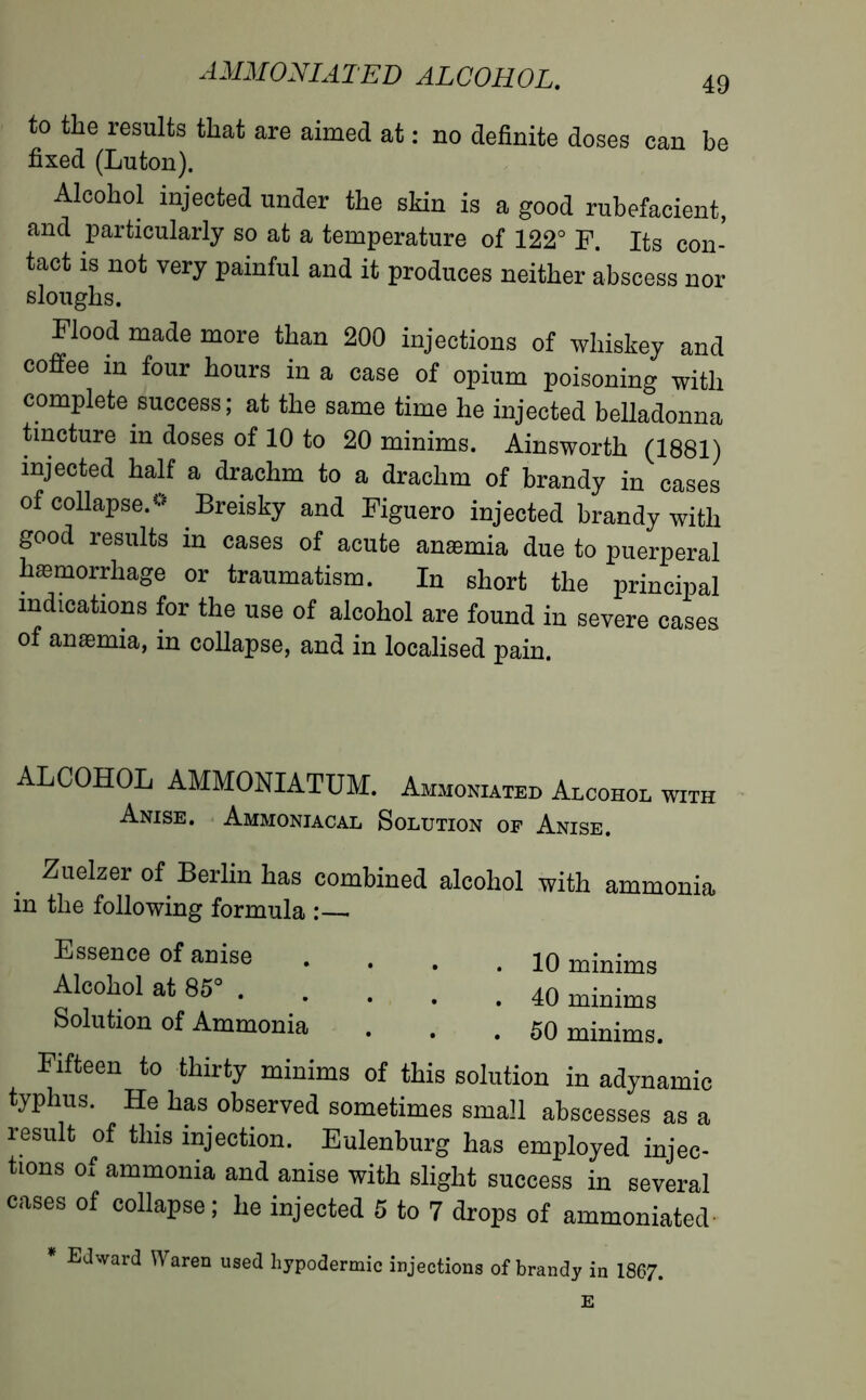 to the results that are aimed at : no definite doses can be fixed (Luton). Alcohol injected under the skin is a good rubefacient, and particularly so at a temperature of 122° F. Its con- tact is not very painful and it produces neither abscess nor sloughs. Flood made more than 200 injections of whiskey and coffee in four hours in a case of opium poisoning with complete success; at the same time he injected belladonna tincture in doses of 10 to 20 minims. Ainsworth (1881) injected half a drachm to a drachm of brandy in cases of collapse.» Breisky and Figuero injected brandy with good results in cases of acute anæmia due to puerperal hæmorrhage or traumatism. In short the principal indications for the use of alcohol are found in severe cases of anæmia, in collapse, and in localised pain. ALCOHOL AMMONIATUM. Ammoniated Alcohol with Anise. Ammoniacal Solution of Anise. Zuelzer of Berlin has combined alcohol with ammonia m the following formula :—■ Essence of anise .... 10 minims Alcohol at 85“ minims Solution of Ammonia ... 50 minims. Fifteen to thirty minims of this solution in adynamic typhus. He has observed sometimes small abscesses as a result of this injection. Eulenburg has employed injec- tions of ammonia and anise with slight success in several cases of collapse; he injected 5 to 7 drops of ammoniated * Edward Waren used hypodermic injections of brandy in 1867. E