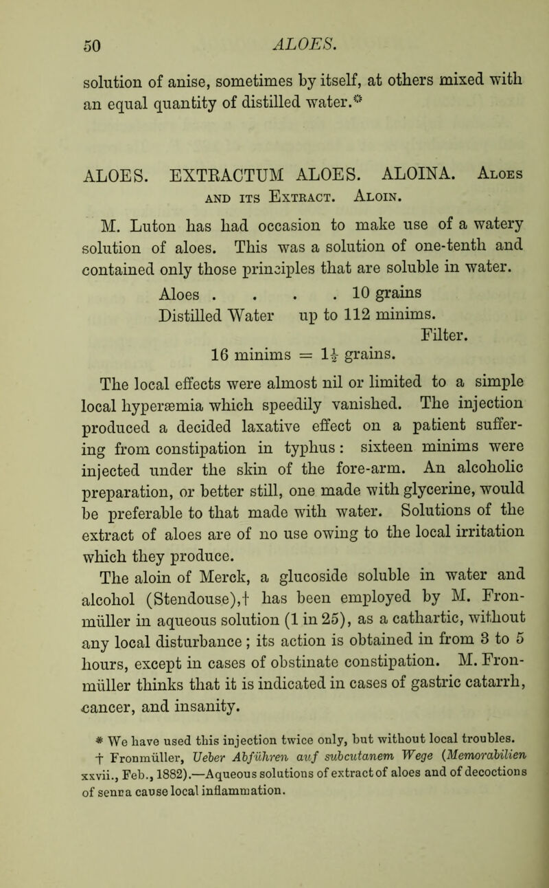 solution of anise, sometimes by itself, at others mixed with an equal quantity of distilled water.0 ALOES. EXTRACTUM ALOES. ALOINA. Aloes and its Extract. Aloin. M. Luton has had occasion to make use of a watery solution of aloes. This was a solution of one-tenth and contained only those principles that are soluble in water. Aloes . . . .10 grains Distilled Water up to 112 minims. Filter. 16 minims = 1£ grains. The local effects were almost nil or limited to a simple local hyperæmia which speedily vanished. The injection produced a decided laxative effect on a patient suffer- ing from constipation in typhus : sixteen minims were injected under the skin of the fore-arm. An alcoholic preparation, or better still, one made with glycerine, would be preferable to that made with water. Solutions of the extract of aloes are of no use owing to the local irritation which they produce. The aloin of Merck, a glucoside soluble in water and alcohol (Stendouse),f has been employed by M. Fron- miiller in aqueous solution (1 in 25), as a cathartic, without any local disturbance ; its action is obtained in from 3 to 5 hours, except in cases of obstinate constipation. M. Fron- miiller thinks that it is indicated in cases of gastric catarrh, cancer, and insanity. * We have used this injection twice only, but without local troubles. t Fronmüller, TJeber Abfuhren auf subcutanem Wege (Memorabilien xxvii., Feb., 1882).—Aqueous solutions of extractof aloes and of decoctions of senna cause local inflammation.
