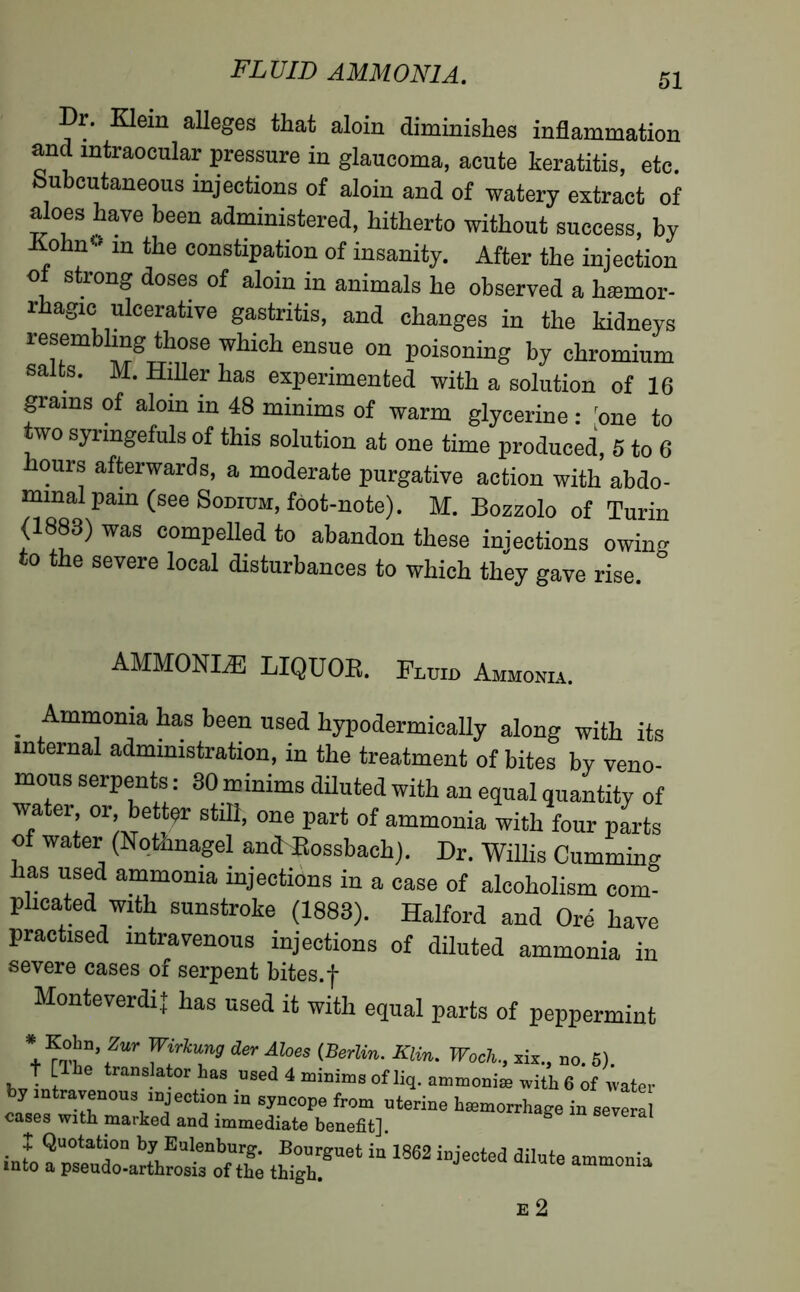 Dr. Klein alleges that aloin diminishes inflammation and intraocular pressure in glaucoma, acute keratitis, etc. .Subcutaneous injections of aloin and of watery extract of aloes have been administered, hitherto without success, by Kohn1' in the constipation of insanity. After the injection ot strong doses of aloin in animals he observed a hæmor- rhagic ulcerative gastritis, and changes in the kidneys resembling those which ensue on poisoning by chromium salts. M. Hiller has experimented with a solution of 16 grains of aloin in 48 minims of warm glycerine : one to two syringefuls of this solution at one time produced, 5 to 6 hours afterwards, a moderate purgative action with abdo- mmal pain (see Sodium, foot-note). M. Bozzolo of Turin (1883) was compelled to abandon these injections owing to the severe local disturbances to which they gave rise. AMMONIÆ LIQUOR. Fluid Ammonia. . iAtn“onia k®s been use<l hypodermically along with its internal administration, in the treatment of bites by veno- mous serpents : 30 minims diluted with an equal quantity of water or better still, one part of ammonia with four parts of water (Notknagel and Rossbach). Dr. Willis Cumming has used ammonia injections in a case of alcoholism com- plicated with sunstroke (1883). Halford and Ore have practised intravenous injections of diluted ammonia in severe cases of serpent bites.-j- Monteverdi]; has used it with equal parts of peppermint + f irkTg der Aloes iBerlin' KUn' Woch-> **., do. 5). t [lie translator has used 4 minims of liq. ammoniæ with 6 of water eays::trT0U3^eCtr “ SynCOpe fr0m uterine bæmorrhage in several cases with marked and immediate benefit]. . } Quotafci°n by Eulenburg. Bourguet in 1862 injected dilute ammonia into a pseudo-arthrosis of the thigh. ammonia E 2