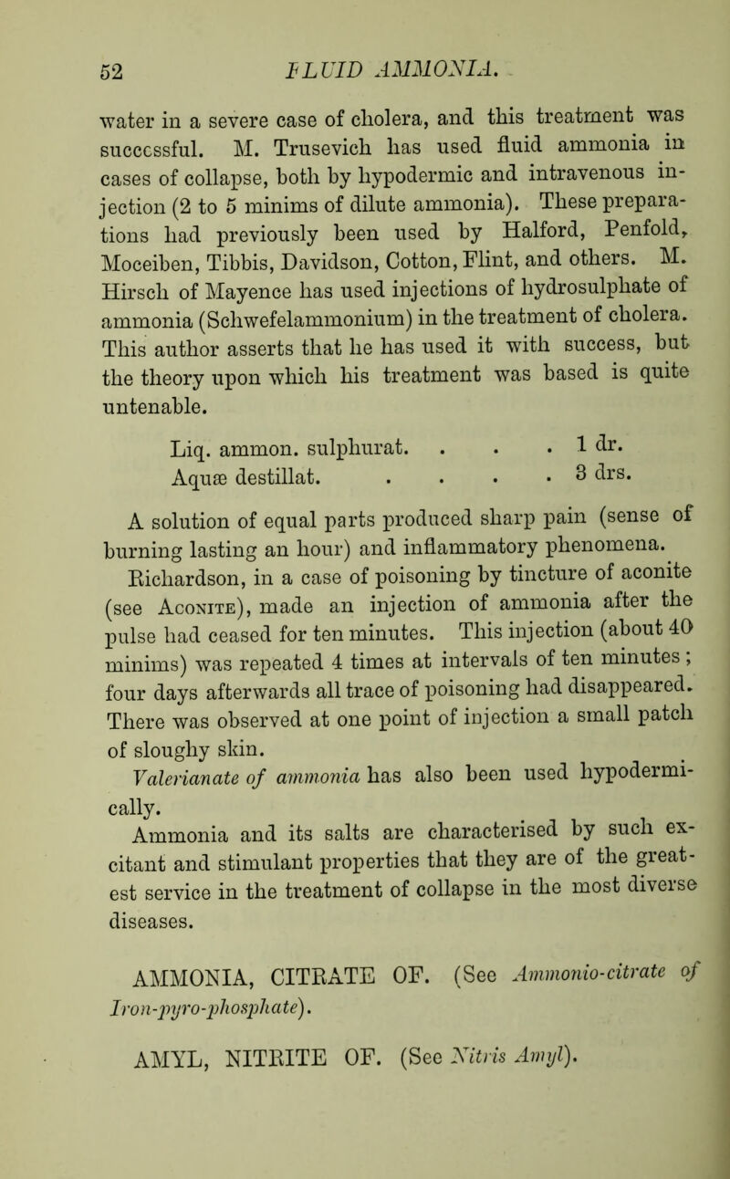 water in a severe case of cholera, and this treatment was successful. M. Trusevich has used fluid ammonia in cases of collapse, both by hypodermic and intravenous in- jection (2 to 5 minims of dilute ammonia). These prepara- tions had previously been used by Halford, Penfold, Moceihen, Tibbis, Davidson, Cotton, Flint, and others. M. Hirsch of Mayence has used injections of hydrosulphate of ammonia (Scliwefelammonium) in the treatment of cholera. This author asserts that he has used it with success, but the theory upon which his treatment was based is quite untenable. Liq. ammon. sulphurat. . . . 1 dr. Aquæ destillat. . . . *3 drs. A solution of equal parts produced sharp pain (sense of burning lasting an hour) and inflammatory phenomena. Richardson, in a case of poisoning by tincture of aconite (see Aconite), made an injection of ammonia after the pulse had ceased for ten minutes. This injection (about 40 minims) was repeated 4 times at intervals of ten minutes ; four days afterwards all trace of poisoning had disappeared. There was observed at one point of injection a small patch of sloughy sldn. Valerianate of ammonia has also been used hypodermi- cally. Ammonia and its salts are characterised by such ex- citant and stimulant properties that they are of the great- est service in the treatment of collapse in the most diverse diseases. AMMONIA, CITRATE OF. (See Ammonio-citrate of Iron-pyro-phosphate). AMYL, NITBITE OF. (See Nitris Amyl).