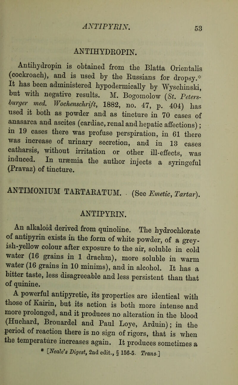 A NT IP YPJX. ANTIHYDROPIN. Antihydropin is obtained from the Blatta Orientalis (cockroach), and is used by the Russians for dropsy.* It has been administered hypodermically by Wyschinski, but with negative results. M. Bogomolow (St. Peters- burger' med. Wochenschrift, 1882, no. 47, p. 404) has used it both as powder and as tincture in 70 cases of anasarca and ascites (cardiac, renal and hepatic affections) ; in 19 cases there was profuse perspiration, in 61 there was increase of urinary secretion, and in 13 cases catharsis, without irritation or other ill-effects, was induced. In uræmia the author injects a syringeful (Pravaz) of tincture. ANTIMONIUM TARTARATUM. (See Emetic, Tartar). ANTIPYRIN. An alkaloid derived from quinoline. The hydrochlorate of antipyrin exists in the form of white powder, of a grey- ish-yellow colour after exposure to the air, soluble in cold water (16 grains in 1 drachm), more soluble in warm water (16 grains in 10 minims), and in alcohol. It has a bitter taste, less disagreeable and less persistent than that of quinine. A powerful antipyretic, its properties are identical with those of Kairin, but its action is both more intense and more prolonged, and it produces no alteration in the blood (Hu chard, Brouardel and Paul Loye, Arduin) ; in the period of reaction there is no sign of rigors, that is when the temperature increases again. It produces sometimes a * [Neale’s Digest, 2nd edit., § 156-5. Trans.]