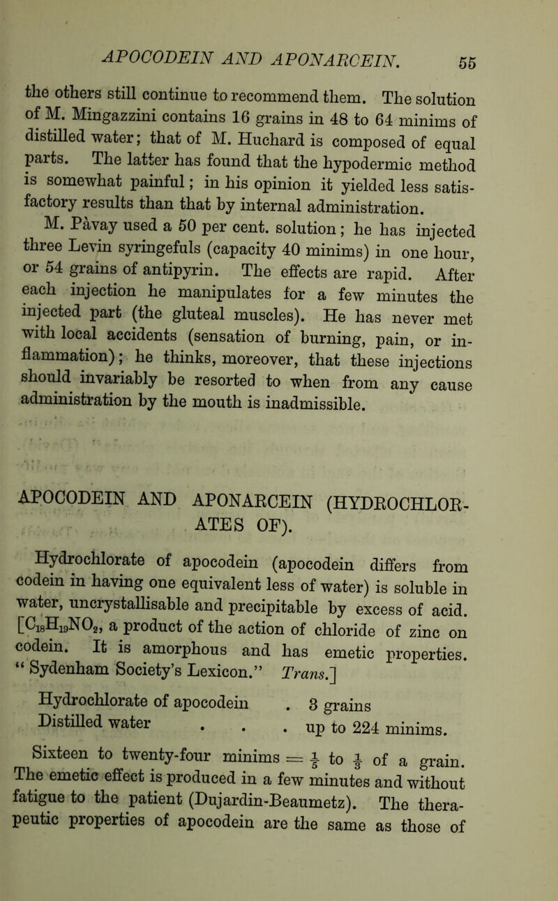 the others still continue to recommend them. The solution of M. Mingazzini contains 16 grains in 48 to 64 minims of distilled water; that of M. Huchard is composed of equal parts. The latter has found that the hypodermic method is somewhat painful ; in his opinion it yielded less satis- factory results than that by internal administration. M. Pàvay used a 50 per cent, solution ; he has injected three Levin syringefuls (capacity 40 minims) in one hour, or 54 grains of antipyrin. The effects are rapid. After each injection he manipulates for a few minutes the injected part (the gluteal muscles). He has never met with local accidents (sensation of burning, pain, or in- flammation) ; he thinks, moreover, that these injections should invariably be resorted to when from any cause administration by the mouth is inadmissible. APOCODEIN AND APONARCEIN (HYDROCHLOR- ATES OF). Hydrochlorate of apocodein (apocodein differs from codem in having one equivalent less of water) is soluble in water, uncrj^stallisable and précipitable by excess of acid. [C18H19N02, a product of the action of chloride of zinc on codein. It is amorphous and has emetic properties. “ Sydenham Society’s Lexicon.” Trans.'] Hydrochlorate of apocodein . 3 grains Distilled water . . . up to 224 minims. Sixteen to twenty-four minims = }to|of a grain. The emetic effect is produced in a few minutes and without fatigue to the patient (Dujardin-Beaumetz). The thera- peutic properties of apocodein are the same as those of