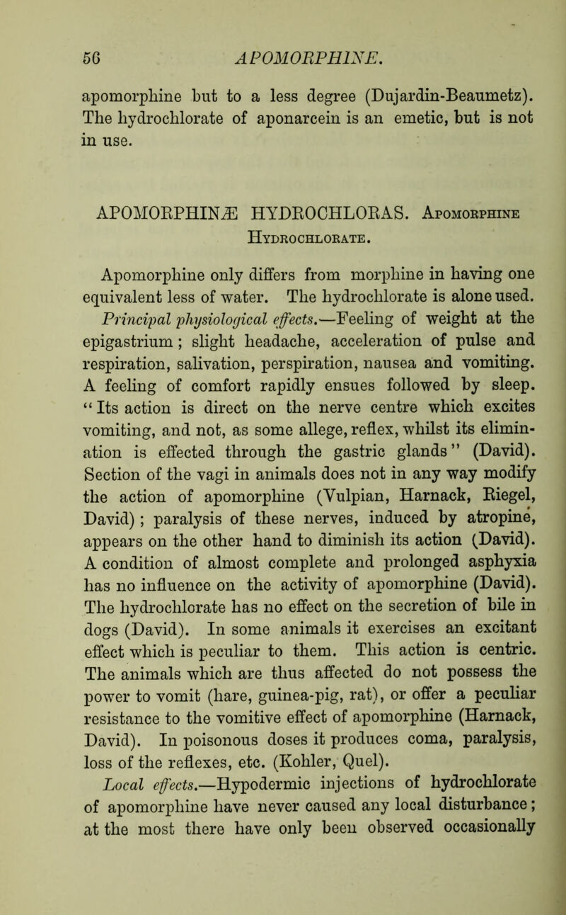 apomorphine but to a less degree (Dujardin-Beaumetz). The hydrochlorate of aponarcein is an emetic, but is not in use. APOMORPHINÆ HYDROCHLORAS. Apomorphine Hydrochlorate. Apomorphine only differs from morphine in having one equivalent less of water. The hydrochlorate is alone used. Principal physiological effects.—Feeling of weight at the epigastrium ; slight headache, acceleration of pulse and respiration, salivation, perspiration, nausea and vomiting. A feeling of comfort rapidly ensues followed by sleep. “ Its action is direct on the nerve centre which excites vomiting, and not, as some allege, reflex, whilst its elimin- ation is effected through the gastric glands” (David). Section of the vagi in animals does not in any way modify the action of apomorphine (Yulpian, Harnack, Riegel, David) ; paralysis of these nerves, induced by atropine, appears on the other hand to diminish its action (David). A condition of almost complete and prolonged asphyxia has no influence on the activity of apomorphine (David). The hydrochlorate has no effect on the secretion of bile in dogs (David). In some animals it exercises an excitant effect which is peculiar to them. This action is centric. The animals which are thus affected do not possess the power to vomit (hare, guinea-pig, rat), or offer a peculiar resistance to the vomitive effect of apomorphine (Harnack, David). In poisonous doses it produces coma, paralysis, loss of the reflexes, etc. (Kohler, Quel). Local effects.—Hypodermic injections of hydrochlorate of apomorphine have never caused any local disturbance ; at the most there have only been observed occasionally