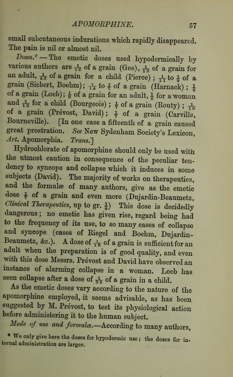 small subcutaneous indurations which rapidly disappeared. The pain is nil or almost nil. Doses,'1 — The emetic doses used hypodermically by various authors are of a grain (Gee), ^ of a grain for an adult, ^ of a grain for a child (Pierce) ; ^to J of a grain (Siebert, Boehm); to ^ of a grain (Harnack) ; of a grain (Loeb) ; ^ of a grain for an adult, ^ for a woman and for a child (Bourgeois) ; a of a grain (Routy) ; of a grain (Prévost, David); a of a grain (Carville, Bourneville). [In one case a fifteenth of a grain caused great prostration. See New Sydenham Society’s Lexicon, Art, Apomorphia. Trans.'] Hydrochlorate of apomorphine should only be used with the utmost caution in consequence of the peculiar ten- dency to syncope and collapse which it induces in some subjects (David). The majority of works on therapeutics, and the formulae of many authors, give as the emetic dose i of a grain and even more (Dujardin-Beaumetz, Clinical Therapeutics, up to gr. 1) This dose is decidedly dangerous ; no emetic has given rise, regard being had to the frequency of its use, to so many cases of collapse and syncope (cases of Riegel and Boehm, Dujardin- Beaumetz, &c.). A dose of T\ of a grain is sufficient for an adult when the preparation is of good quality, and even with this dose Messrs. Prévost and David have observed an instance of alarming collapse in a woman. Loeb has seen collapse after a dose of ^ of a grain in a child. As the emetic doses vary according to the nature of the apomorphine employed, it seems advisable, as has been suggested by M. Prévost, to test its physiological action before administering it to the human subject. M°de of use and formulée.— According to many authors, * We only give here the doses for hypodermic use ; the doses for in- ternal administration are larger.