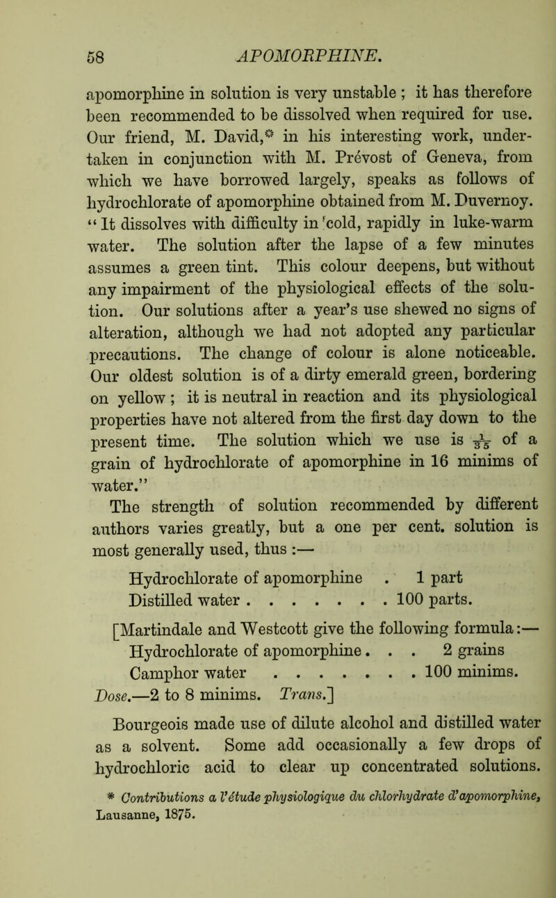 apomorphine in solution is very unstable ; it has therefore been recommended to be dissolved when required for use. Our friend, M. David,0 in his interesting work, under- taken in conjunction with M. Prévost of Geneva, from which we have borrowed largely, speaks as follows of hydrochlorate of apomorphine obtained from M. Duvernoy. “ It dissolves with difficulty infcold, rapidly in luke-warm water. The solution after the lapse of a few minutes assumes a green tint. This colour deepens, but without any impairment of the physiological effects of the solu- tion. Our solutions after a year’s use shewed no signs of alteration, although we had not adopted any particular precautions. The change of colour is alone noticeable. Our oldest solution is of a dirty emerald green, bordering on yellow ; it is neutral in reaction and its physiological properties have not altered from the first day down to the present time. The solution which we use is of a grain of hydrochlorate of apomorphine in 16 minims of water.” The strength of solution recommended by different authors varies greatly, but a one per cent, solution is most generally used, thus :— Hydrochlorate of apomorphine . 1 part Distilled water 100 parts. [Martindale and Westcott give the following formula:— Hydrochlorate of apomorphine... 2 grains Camphor water 100 minims. Dose.—2 to 8 minims. Trans.'] Bourgeois made use of dilute alcohol and distilled water as a solvent. Some add occasionally a few drops of hydrochloric acid to clear up concentrated solutions. * Contributions a Vétude physiologique du chlorhydrate d’apomorphine, Lausanne, 1875.