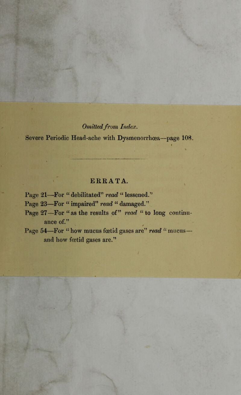 Omitted from Index. Severe Periodic Head-ache with Dysmenorrhcea—page 108. ERRATA. Page 21—-For “ debilitated” read “ lessened.” Page 23—For “ impaired” read “ damaged.” Page 27—For “as the results of” read “ to long continu- ance of.” Page 54—For 11 how mucus foetid gases are” read Ci mucus— and how foetid gases are.”