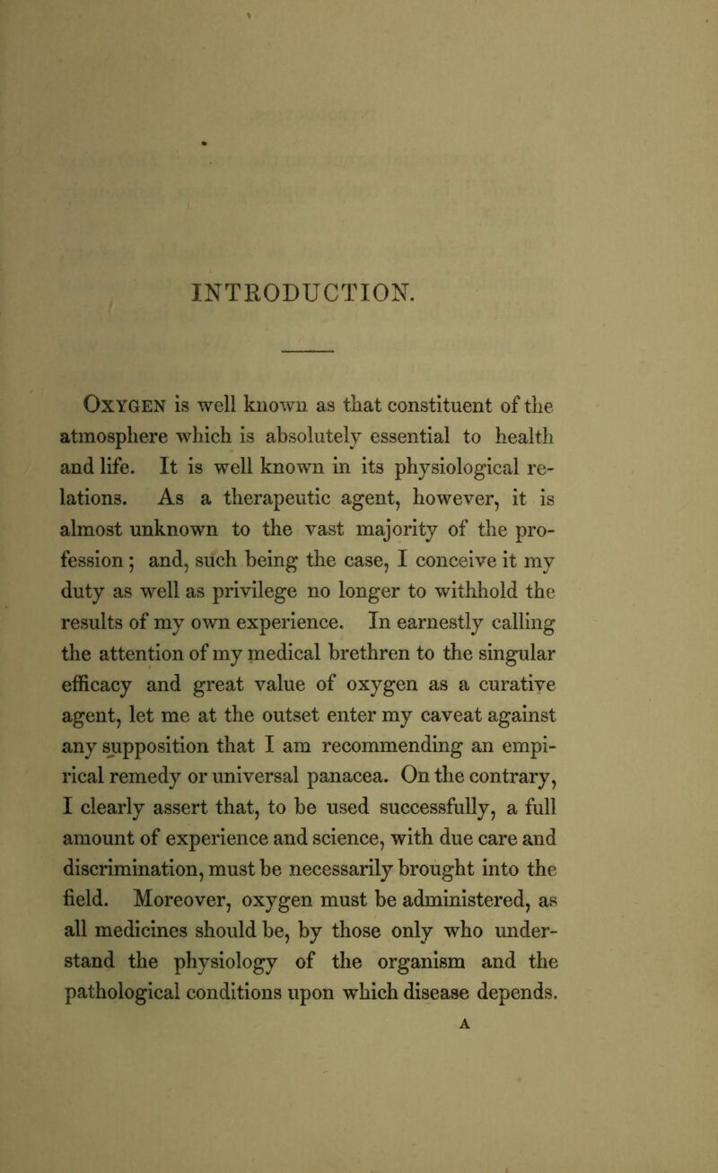 INTRODUCTION. Oxygen is well known as that constituent of the atmosphere which is absolutely essential to health and life. It is well known in its physiological re- lations. As a therapeutic agent, however, it is almost unknown to the vast majority of the pro- fession ; and, such being the case, I conceive it my duty as well as privilege no longer to withhold the results of my own experience. In earnestly calling the attention of my medical brethren to the singular efficacy and great value of oxygen as a curative agent, let me at the outset enter my caveat against any supposition that I am recommending an empi- rical remedy or universal panacea. On the contrary, I clearly assert that, to be used successfully, a full amount of experience and science, with due care and discrimination, must be necessarily brought into the field. Moreover, oxygen must be administered, as all medicines should be, by those only who under- stand the physiology of the organism and the pathological conditions upon which disease depends.