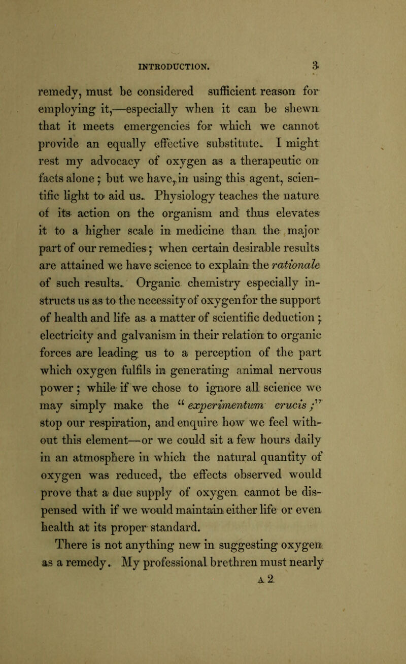 remedy, must be considered sufficient reason for employing it,—especially when it can be shewn that it meets emergencies for which we cannot provide an equally effective substitute.. I might rest my advocacy of oxygen as a therapeutic on facts alone ; but we have, in using this agent, scien- tific light to aid us. Physiology teaches the nature of its action on the organism and thus elevates it to a higher scale in medicine than the major part of our remedies ; when certain desirable results are attained we have science to explain the rationale of such results. Organic chemistry especially in- structs us as to the necessity of oxygen for the support of health and life as a matter of scientific deduction ; electricity and galvanism in their relation to organic forces are leading us to a perception of the part which oxygen fulfils in generating animal nervous power ; while if we chose to ignore all science we may simply make the u experimentum erucis stop our respiration, and enquire how we feel with- out this element—or we could sit a few hours daily in an atmosphere in which the natural quantity of oxygen was reduced, the effects observed would prove that a due supply of oxygen cannot be dis- pensed with if we would maintain either life or even health at its proper standard. There is not anything new in suggesting oxygen as a remedy. My professional brethren must nearly a 2.