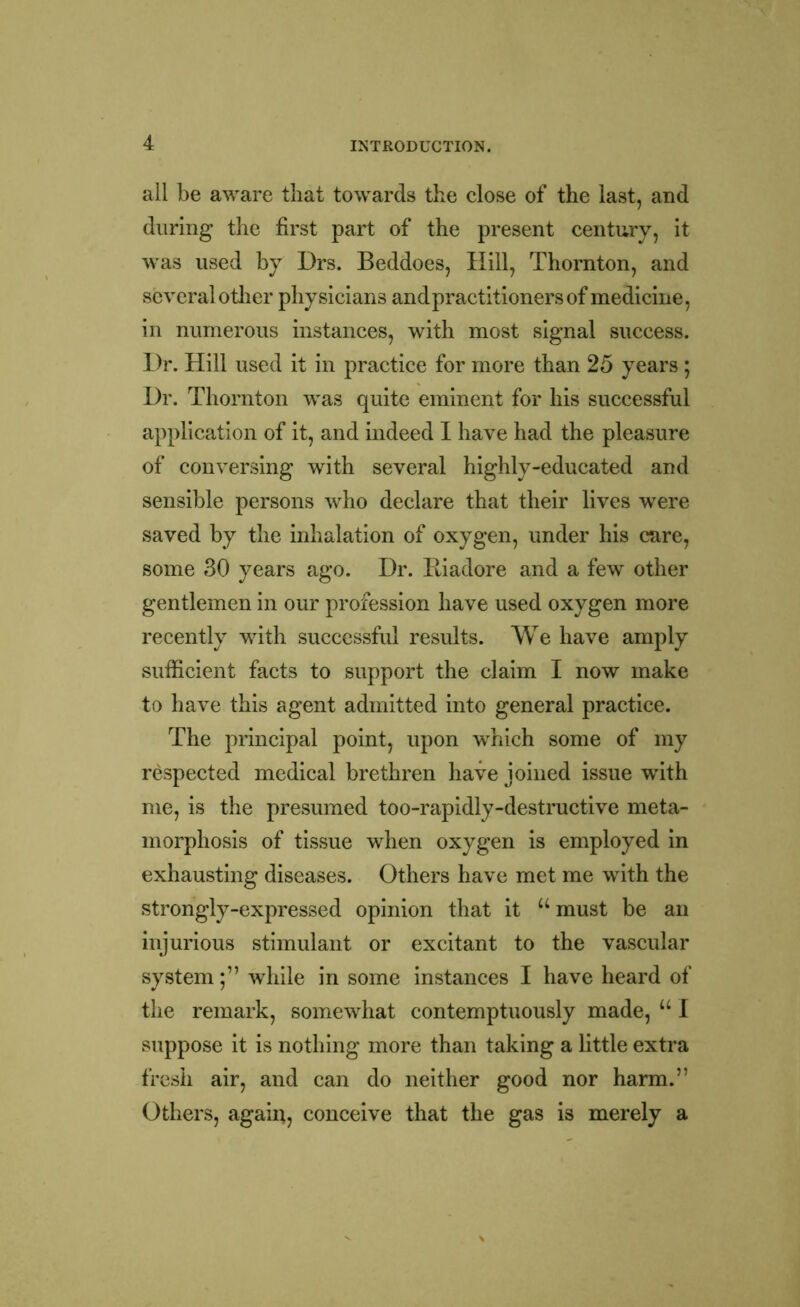 all be aware that towards the close of the last, and during the first part of the present century, it was used by Drs. Beddoes, Hill, Thornton, and several other physicians andpractitionersof medicine, in numerous instances, with most signal success. Dr. Hill used it in practice for more than 25 years ; Dr. Thornton was quite eminent for his successful application of it, and indeed I have had the pleasure of conversing with several highly-educated and sensible persons who declare that their lives were saved by the inhalation of oxygen, under his care, some 30 years ago. Dr. Eiadore and a few other gentlemen in our profession have used oxygen more recently with successful results. We have amply sufficient facts to support the claim I now make to have this agent admitted into general practice. The principal point, upon which some of my respected medical brethren have joined issue with me, is the presumed too-rapidly-destructive meta- morphosis of tissue when oxygen is employed in exhausting diseases. Others have met me with the strongly-expressed opinion that it “must be an injurious stimulant or excitant to the vascular systemwhile in some instances I have heard of the remark, somewhat contemptuously made, u I suppose it is nothing more than taking a little extra fresh air, and can do neither good nor harm.” Others, again, conceive that the gas is merely a