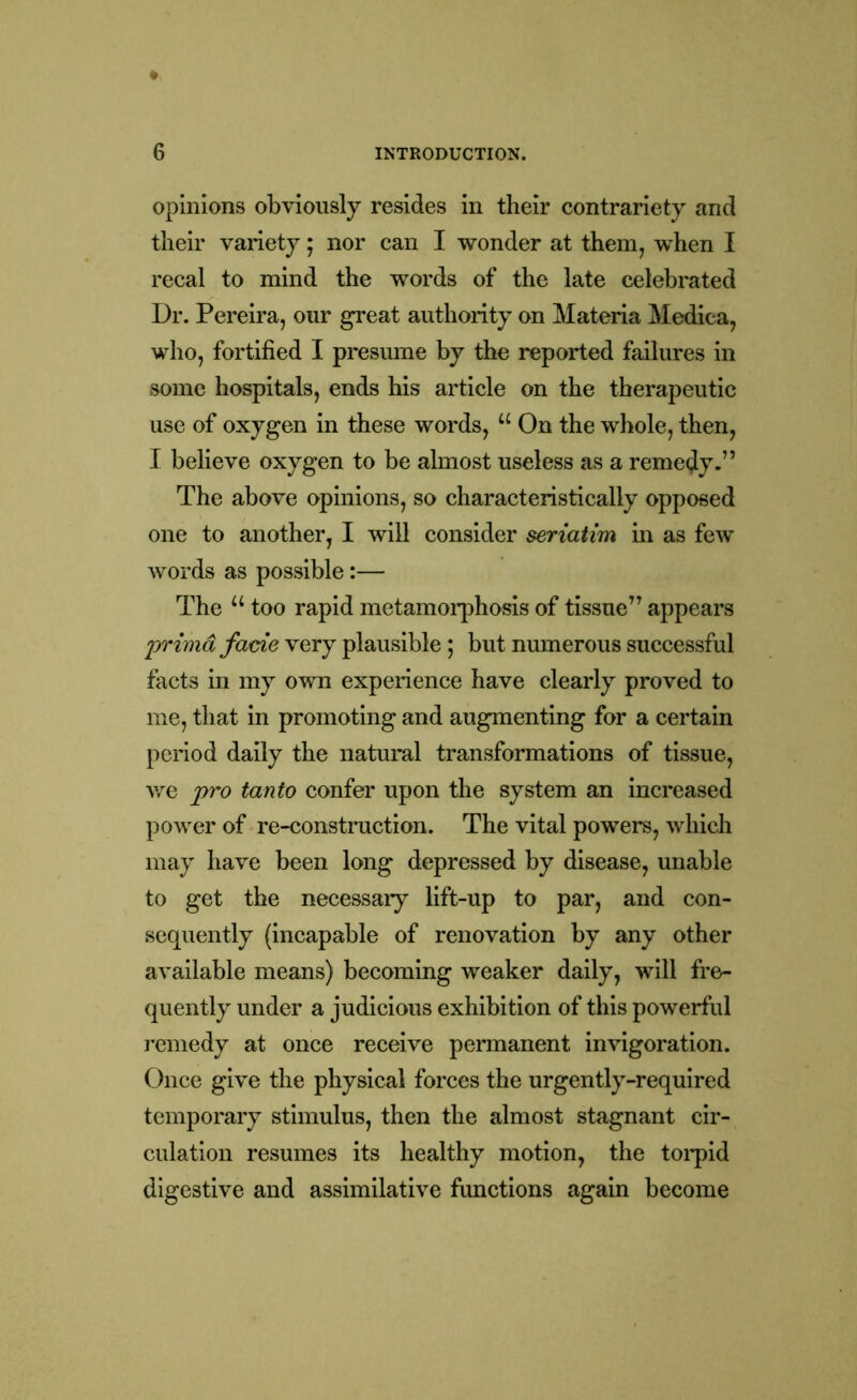 opinions obviously resides in their contrariety and their variety; nor can I wonder at them, when I recal to mind the words of the late celebrated Dr. Pereira, our great authority on Materia Medica, who, fortified I presume by the reported failures in some hospitals, ends his article on the therapeutic use of oxygen in these words, u On the whole, then, I believe oxygen to be almost useless as a remedy.” The above opinions, so characteristically opposed one to another, I will consider seriatim in as few words as possible:— The u too rapid metamorphosis of tissue” appears primd fade very plausible; but numerous successful facts in my own experience have clearly proved to me, that in promoting and augmenting for a certain period daily the natural transformations of tissue, we pro tanto confer upon the system an increased power of re-construction. The vital powers, which may have been long depressed by disease, unable to get the necessary lift-up to par, and con- sequently (incapable of renovation by any other available means) becoming weaker daily, will fre- quently under a judicious exhibition of this powerful remedy at once receive permanent invigoration. Once give the physical forces the urgently-required temporary stimulus, then the almost stagnant cir- culation resumes its healthy motion, the torpid digestive and assimilative functions again become