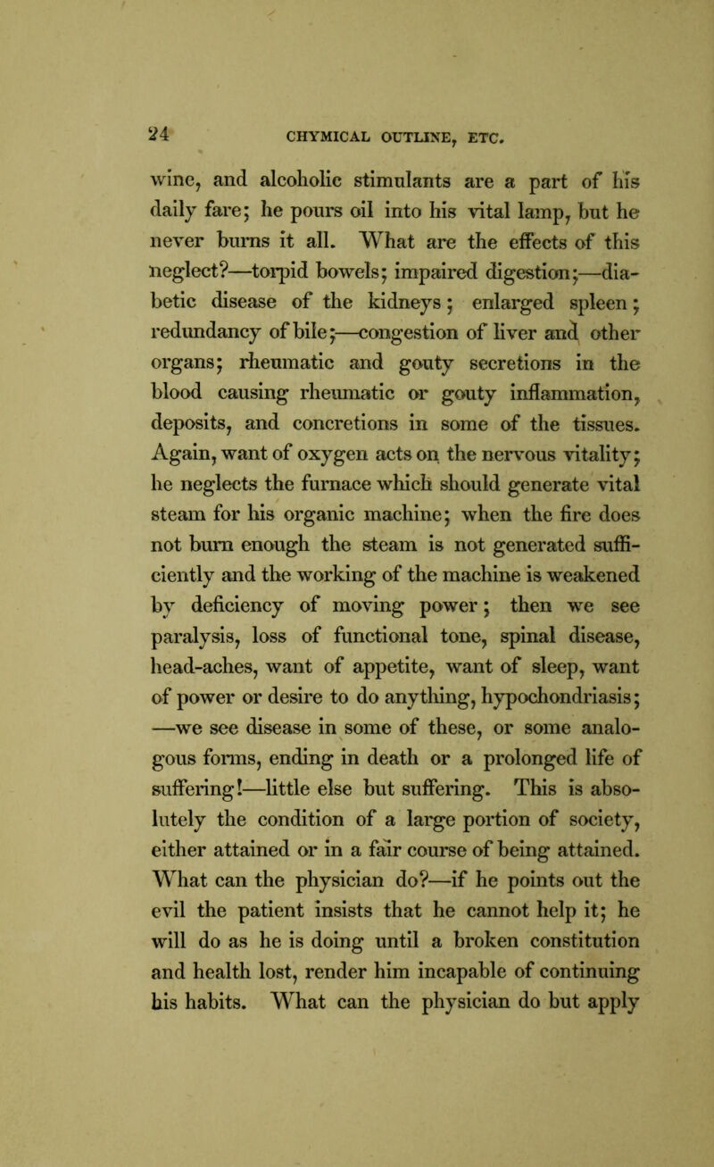 wine, and alcoholic stimulants are a part of his daily fare; he pours oil into his vital lamp, but he never hums it all. What are the effects of this neglect?—torpid bowels; impaired digestion;—dia- betic disease of the kidneys; enlarged spleen; redundancy of bile;—congestion of liver and other organs; rheumatic and gouty secretions in the blood causing rheumatic or gouty inflammation, deposits, and concretions in some of the tissues. Again, want of oxygen acts on the nervous vitality; he neglects the furnace which should generate vital steam for his organic machine; when the fire does not bum enough the steam is not generated suffi- ciently and the working of the machine is weakened by deficiency of moving power; then we see paralysis, loss of functional tone, spinal disease, head-aches, want of appetite, want of sleep, want of power or desire to do anything, hypochondriasis; —we see disease in some of these, or some analo- gous forms, ending in death or a prolonged life of suffering!—little else but suffering. This is abso- lutely the condition of a large portion of society, either attained or in a fair course of being attained. What can the physician do?—if he points out the evil the patient insists that he cannot help it; he will do as he is doing until a broken constitution and health lost, render him incapable of continuing his habits. What can the physician do but apply