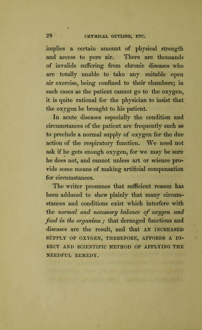 implies a certain amount of physical strength and access to pure air. There are thousands of invalids suffering from chronic diseases who are totally unable to take any suitable open air exercise, being confined to their chambers; in such cases as the patient cannot go to the oxygen, it is quite rational for the physician to insist that the oxygen be brought to his patient. In acute diseases especially the condition and circumstances of the patient are frequently such as to preclude a normal supply of oxygen for the due action of the respiratory function. We need not ask if he gets enough oxygen, for we may be sure he does not, and cannot unless art or science pro- vide some means of making artificial compensation for circumstances. The writer presumes that sufficient reason has been adduced to shew plainly that many circum- stances and conditions exist which interfere with the normal and, necessary balance of oxygen and food in the organism ; that deranged functions and diseases are the result, and that AN increased SUPPLY OF OXYGEN, THEREFORE, AFFORDS A DI- RECT AND SCIENTIFIC METHOD OF APPLYING THE NEEDFUL REMEDY.