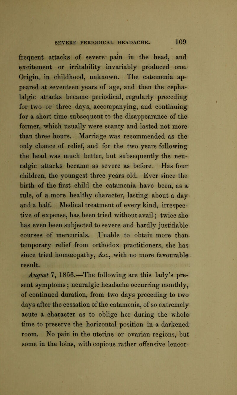 frequent attacks of severe pain in the head, and excitement or irritability invariably produced one. Origin, in childhood, unknown. The catemenia ap- peared at seventeen years of age, and then the cepha- lalgic attacks became periodical, regularly preceding for two or three days, accompanying, and continuing for a short time subsequent to the disappearance of the former, which usually were scanty and lasted not more than three hours. Marriage was recommended as the only chance of relief, and for the two years following the head was much better, but subsequently the neu- ralgic attacks became as severe as before. Has four children, the youngest three years old. Ever since the birth of the first child the catamenia have been, as a rule, of a more healthy character, lasting about a day and a half. Medical treatment of every kind, irrespec- tive of expense, has been tried without avail; twice she has even been subjected to severe and hardly justifiable courses of mercurials. Unable to obtain more than temporary relief from orthodox practitioners, she has since tried homoeopathy, &c., with no more favourable result. August 7, 1856.—The following are this lady’s pre- sent symptoms; neuralgic headache occurring monthly, of continued duration, from two days preceding to two days after the cessation of the catamenia, of so extremely acute a character as to oblige her during the whole time to preserve the horizontal position in a darkened room. No pain in the uterine or ovarian regions, but some in the loins, with copious rather offensive leucor-