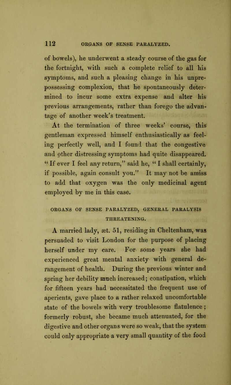 of bowels), he underwent a steady course of the gas for the fortnight, with such a complete relief to all his symptoms, and such a pleasing change in his unpre- possessing complexion, that he spontaneously deter- mined to incur some extra expense and alter his previous arrangements, rather than forego the advan- tage of another week’s treatment. At the termination of three weeks’ course, this gentleman expressed himself enthusiastically as feel- ing perfectly well, and I found that the congestive and other distressing symptoms had quite disappeared. “ If ever I feel any return,” said he, “ I shall certainly, if possible, again consult you.” It may not be amiss to add that oxygen was the only medicinal agent employed by me in this case. ORGANS OF SENSE PARALYZED, GENERAL PARALYSIS THREATENING. A married lady, set. 51, residing in Cheltenham, was persuaded to visit London for the purpose of placing herself under my care. For some years she had experienced great mental anxiety with general de- rangement of health. During the previous winter and spring her debility much increased; constipation, which for fifteen years had necessitated the frequent use of aperients, gave place to a rather relaxed uncomfortable state of the bowels with very troublesome flatulence; formerly robust, she became much attenuated, for the digestive and other organs were so weak, that the system could only appropriate a very small quantity of the food