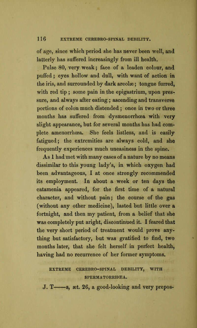 of age, since which period she has never been well, and latterly has suffered increasingly from ill health. Pulse 80, very weak; face of a leaden colour, and puffed; eyes hollow and dull, with want of action in the iris, and surrounded by dark areolae; tongue furred, with red tip ; some pain in the epigastrium, upon pres- sure, and always after eating ; ascending and transverse portions of colon much distended ; once in two or three months has suffered from dysmenorrhcea with very slight appearance, but for several months has had com- plete amenorrhoea. She feels listless, and is easily fatigued; the extremities are always cold, and she frequently experiences much uneasiness in the spine. As 1 had met with many cases of a nature by no means dissimilar to this young lady’s, in which oxygen had been advantageous, I at once strongly recommended its employment. In about a week or ten days the catamenia appeared, for the first time of a natural character, and without pain; the course of the gas (without any other medicine), lasted but little over a fortnight, and then my patient, from a belief that she was completely put aright, discontinued it. I feared that the very short period of treatment would prove any- thing but satisfactory, but was gratified to find, two months later, that she felt herself in perfect health, having had no recurrence of her former symptoms. EXTREME CEREBRO-SPINAL DEBILITY, WITH SPERMATORRHCEA. J. T s, aet. 26, a good-looking and very prepos-