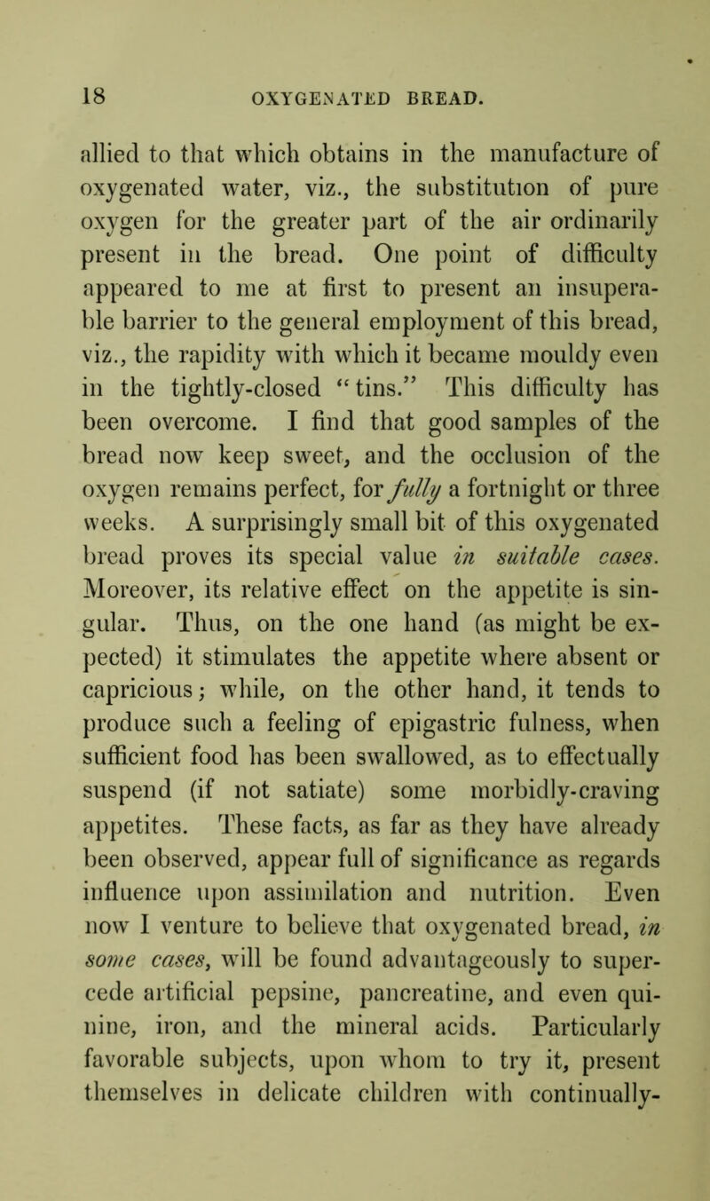 allied to that which obtains in the manufacture of oxygenated water, viz., the substitution of pure oxygen for the greater part of the air ordinarily present in the bread. One point of difficulty appeared to me at first to present an insupera- ble barrier to the general employment of this bread, viz., the rapidity with which it became mouldy even in the tightly-closed tins.” This difficulty has been overcome. I find that good samples of the bread now keep sweet, and the occlusion of the oxygen remains perfect, for fully a fortnight or three weeks. A surprisingly small bit of this oxygenated bread proves its special value in suitable cases. Moreover, its relative effect on the appetite is sin- gular. Thus, on the one hand (as might be ex- pected) it stimulates the appetite where absent or capricious; while, on the other hand, it tends to produce such a feeling of epigastric fulness, when sufficient food has been swallowed, as to effectually suspend (if not satiate) some morbidly-craving appetites. These facts, as far as they have already been observed, appear full of significance as regards influence upon assimilation and nutrition. Even now 1 venture to believe that oxygenated bread, in some cases, will be found advantageously to super- cede artificial pepsine, pancreatine, and even qui- nine, iron, and the mineral acids. Particularly favorable subjects, upon whom to try it, present themselves in delicate children with continually-