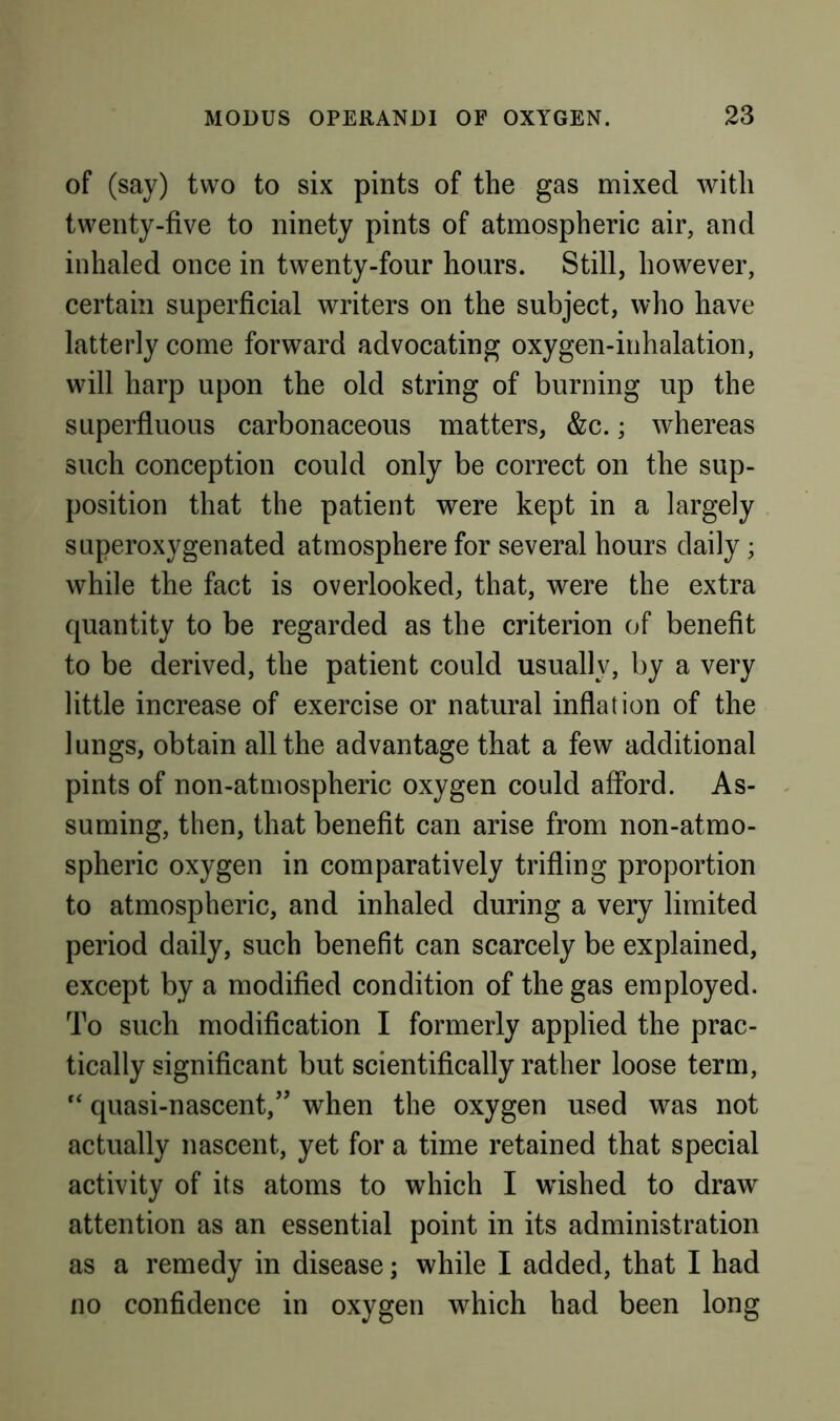 of (say) two to six pints of the gas mixed with twenty-five to ninety pints of atmospheric air, and inhaled once in twenty-four hours. Still, however, certain superficial writers on the subject, who have latterly come forward advocating oxygen-inhalation, will harp upon the old string of burning up the superfluous carbonaceous matters, &c.; whereas such conception could only be correct on the sup- position that the patient were kept in a largely superoxygenated atmosphere for several hours daily; while the fact is overlooked, that, were the extra quantity to be regarded as the criterion of benefit to be derived, the patient could usually, by a very little increase of exercise or natural inflation of the lungs, obtain all the advantage that a few additional pints of non-atmospheric oxygen could afford. As- suming, then, that benefit can arise from non-atmo- spheric oxygen in comparatively trifling proportion to atmospheric, and inhaled during a very limited period daily, such benefit can scarcely be explained, except by a modified condition of the gas employed. To such modification I formerly applied the prac- tically significant but scientifically rather loose term, “ quasi-nascent,’’ when the oxygen used was not actually nascent, yet for a time retained that special activity of its atoms to which I wished to draw attention as an essential point in its administration as a remedy in disease; while I added, that I had no confidence in oxygen which had been long