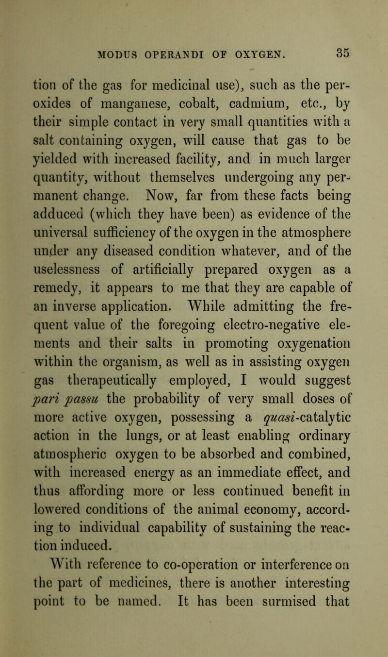 tion of the gas for medicinal use), such as the per- oxides of manganese, cobalt, cadmium, etc., by their simple contact in very small quantities with a salt containing oxygen, will cause that gas to be yielded with increased facility, and in much larger quantity, without themselves undergoing any per- manent change. Now, far from these facts being adduced (which they have been) as evidence of the universal sufficiency of the oxygen in the atmosphere under any diseased condition whatever, and of the uselessness of artificially prepared oxygen as a remedy, it appears to me that they are capable of an inverse application. While admitting the fre- quent value of the foregoing electro-negative ele- ments and their salts in promoting oxygenation within the organism, as well as in assisting oxygen gas therapeutically employed, I would suggest pari passu the probability of very small doses of more active oxygen, possessing a ^^^d^6'^-catalytic action in the lungs, or at least enabling ordinary atmospheric oxygen to be absorbed and combined, with increased energy as an immediate effect, and thus affording more or less continued benefit in lowered conditions of the animal economy, accord- ing to individual capability of sustaining the reac- tion induced. With reference to co-operation or interference on the part of medicines, there is another interesting point to be named. It has been surmised that