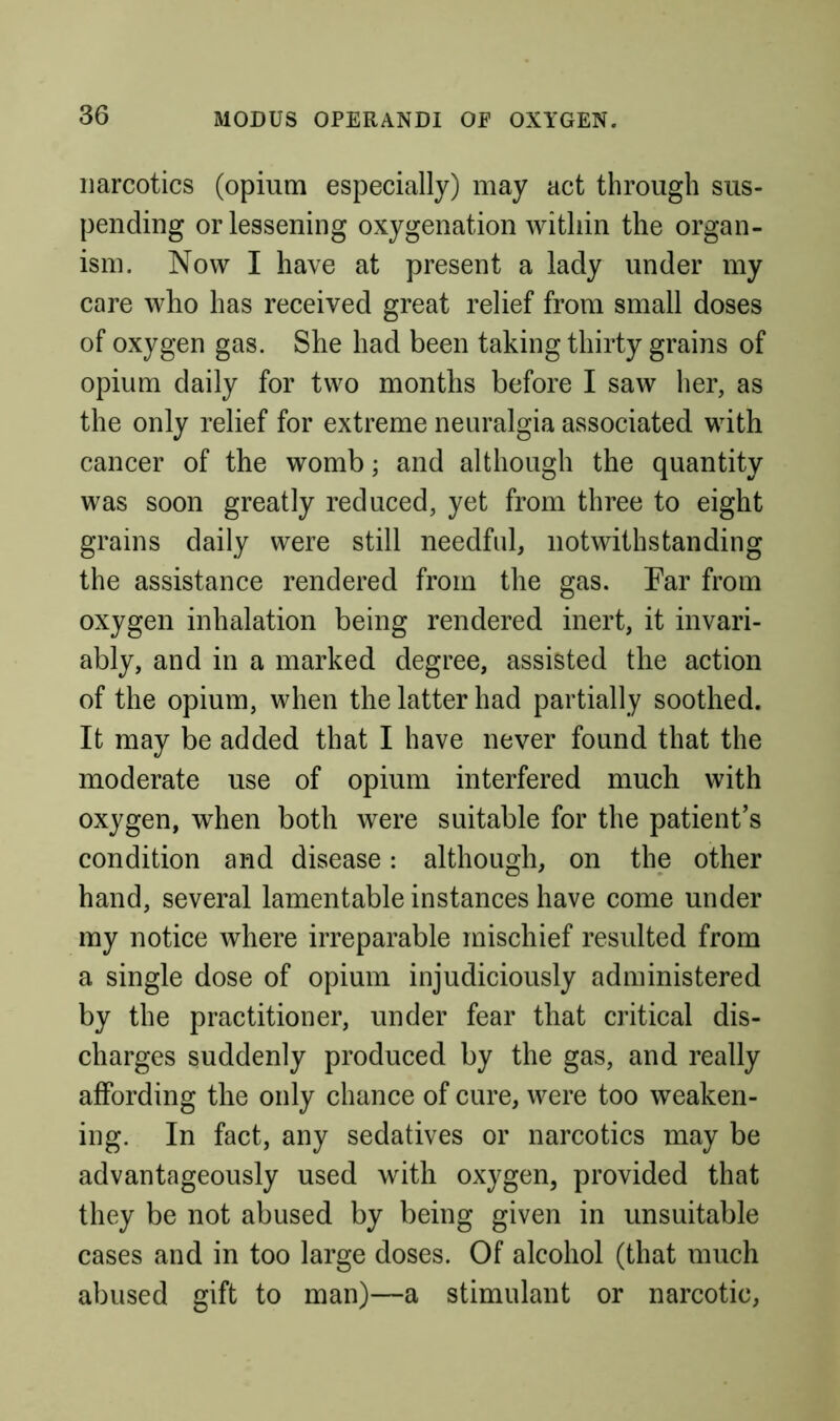 narcotics (opium especially) may act through sus- pending or lessening oxygenation within the organ- ism. Now I have at present a lady under my care who has received great relief from small doses of oxygen gas. She had been taking thirty grains of opium daily for two months before I saw her, as the only relief for extreme neuralgia associated with cancer of the womb; and although the quantity was soon greatly reduced, yet from three to eight grains daily were still needful, notwithstanding the assistance rendered from the gas. Far from oxygen inhalation being rendered inert, it invari- ably, and in a marked degree, assisted the action of the opium, when the latter had partially soothed. It may be added that I have never found that the moderate use of opium interfered much with oxygen, when both were suitable for the patient’s condition and disease: although, on the other hand, several lamentable instances have come under my notice where irreparable mischief resulted from a single dose of opium injudiciously administered by the practitioner, under fear that critical dis- charges suddenly produced by the gas, and really affording the only chance of cure, were too weaken- ing. In fact, any sedatives or narcotics may be advantageously used with oxygen, provided that they be not abused by being given in unsuitable cases and in too large doses. Of alcohol (that much abused gift to man)—a stimulant or narcotic.