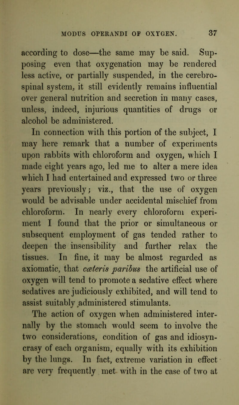 according to dose—the same may be said. Sup- posing even that oxygenation may be rendered less active, or partially suspended, in the cerebro- spinal system, it still evidently remains influential over general nutrition and secretion in many cases, unless, indeed, injurious quantities of drugs or alcohol be administered. In connection with this portion of the subject, I may here remark that a number of experiments upon rabbits with chloroform and oxygen, which I made eight years ago, led me to alter a mere idea which I had entertained and expressed two or three years previously; viz., that the use of oxygen would be advisable under accidental mischief from chloroform. In nearly every chloroform experi- ment I found that the prior or simultaneous or subsequent employment of gas tended rather to deepen the insensibility and further relax the tissues. In fine, it may be almost regarded as axiomatic, that cceteris paribus the artificial use of oxygen will tend to promote a sedative effect where sedatives are judiciously exhibited, and will tend to assist suitably administered stimulants. The action of oxygen when administered inter- nally by the stomach would seem to involve the two considerations, condition of gas and idiosyn- crasy of each organism, equally with its exhibition by the lungs. In fact, extreme variation in effect are very frequently met with in the case of two at