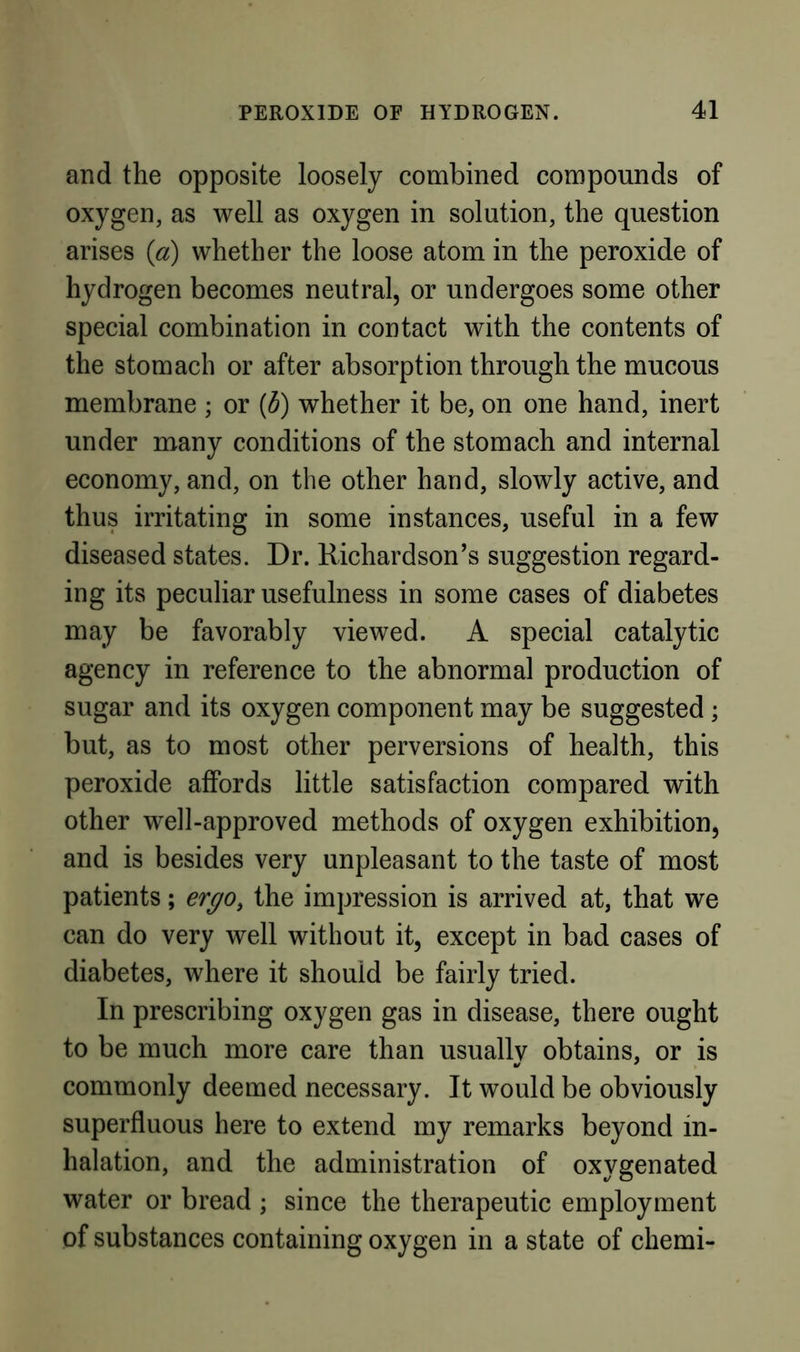 and the opposite loosely combined compounds of oxygen, as well as oxygen in solution, the question arises (a) whether the loose atom in the peroxide of hydrogen becomes neutral, or undergoes some other special combination in contact with the contents of the stomach or after absorption through the mucous membrane ; or {d) whether it be, on one hand, inert under many conditions of the stomach and internal economy, and, on the other hand, slowly active, and thus irritating in some instances, useful in a few diseased states. Dr. Richardson’s suggestion regard- ing its peculiar usefulness in some cases of diabetes may be favorably viewed. A special catalytic agency in reference to the abnormal production of sugar and its oxygen component may be suggested; but, as to most other perversions of health, this peroxide affords little satisfaction compared with other well-approved methods of oxygen exhibition, and is besides very unpleasant to the taste of most patients; ergo, the impression is arrived at, that we can do very well without it, except in bad cases of diabetes, where it should be fairly tried. In prescribing oxygen gas in disease, there ought to be much more care than usuallv obtains, or is commonly deemed necessary. It would be obviously superfluous here to extend my remarks beyond in- halation, and the administration of oxygenated water or bread ; since the therapeutic employment of substances containing oxygen in a state of chemi-