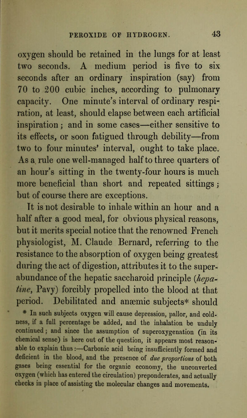 oxygen should be retained in the lungs for at least two seconds. A medium period is five to six seconds after an ordinary inspiration (say) from 70 to 200 cubic inches, according to pulmonary capacity. One minute’s interval of ordinary respi- ration, at least, should elapse between each artificial inspiration ; and in some cases—either sensitive to its effects, or soon fatigued through debility—from two to four minutes^ interval, ought to take place. As a. rule one well-managed half to three quarters of an hour’s sitting in the twenty-four hours is much more beneficial than short and repeated sittings; but of course there are exceptions. Tt is not desirable to inhale within an hour and a half after a good meal, for obvious physical reasons, but it merits special notice that the renowned French physiologist, M. Claude Bernard, referring to the resistance to the absorption of oxygen being greatest during the act of digestion, attributes it to the super- abundance of the hepatic saccharoid principle {Jtepa- tine, Pavy) forcibly propelled into the blood at that period. Debilitated and anaemic subjects* should * In such subjects oxygen will cause depression, pallor, and cold- ness, if a full percentage be added, and the inhalation be unduly continued: and since the assumption of superoxygenation (in its chemical sense) is here out of the question, it appears most reason- able to explain thus:—Carbonic acid being insufficiently formed and deficient in the blood, and the presence of due 'proportions of both gases being essential for the organic economy, the unconverted oxygen (which has entered the circulation) preponderates, and actually checks in place of assisting the molecular changes and movements.