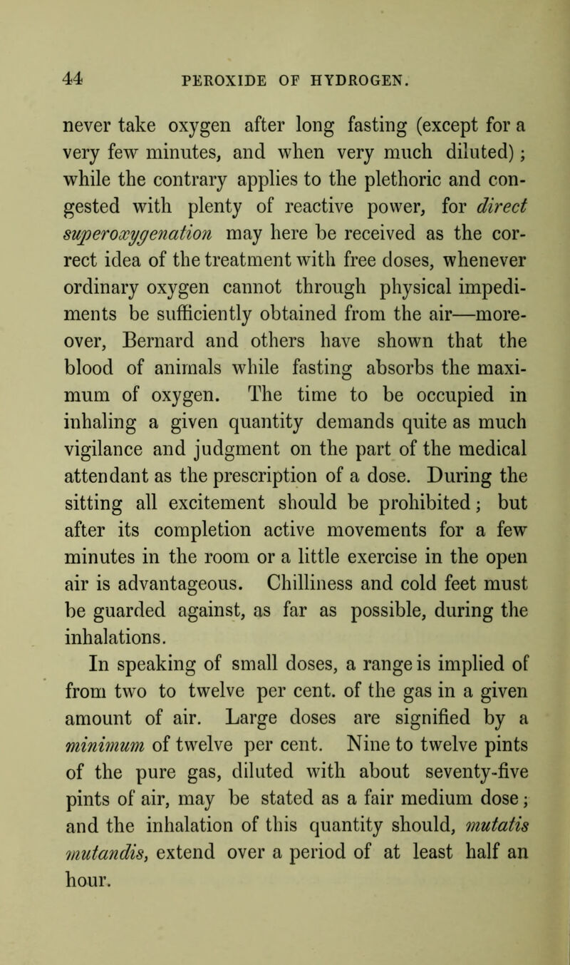 never take oxygen after long fasting (except for a very few minutes, and when very much diluted); while the contrary applies to the plethoric and con- gested with plenty of reactive power, for direct sujperoxygenation may here be received as the cor- rect idea of the treatment with free doses, whenever ordinary oxygen cannot through physical impedi- ments be sufficiently obtained from the air—more- over, Bernard and others have shown that the blood of animals while fasting absorbs the maxi- mum of oxygen. The time to be occupied in inhaling a given quantity demands quite as much vigilance and judgment on the part of the medical attendant as the prescription of a dose. During the sitting all excitement should be prohibited; but after its completion active movements for a few minutes in the room or a little exercise in the open air is advantageous. Chilliness and cold feet must be guarded against, as far as possible, during the inhalations. In speaking of small doses, a range is implied of from two to twelve per cent, of the gas in a given amount of air. Large doses are signified by a minimum of twelve per cent. Nine to twelve pints of the pure gas, diluted with about seventy-five pints of air, may be stated as a fair medium dose; and the inhalation of this quantity should, mutatis 7)iutandis, extend over a period of at least half an hour.
