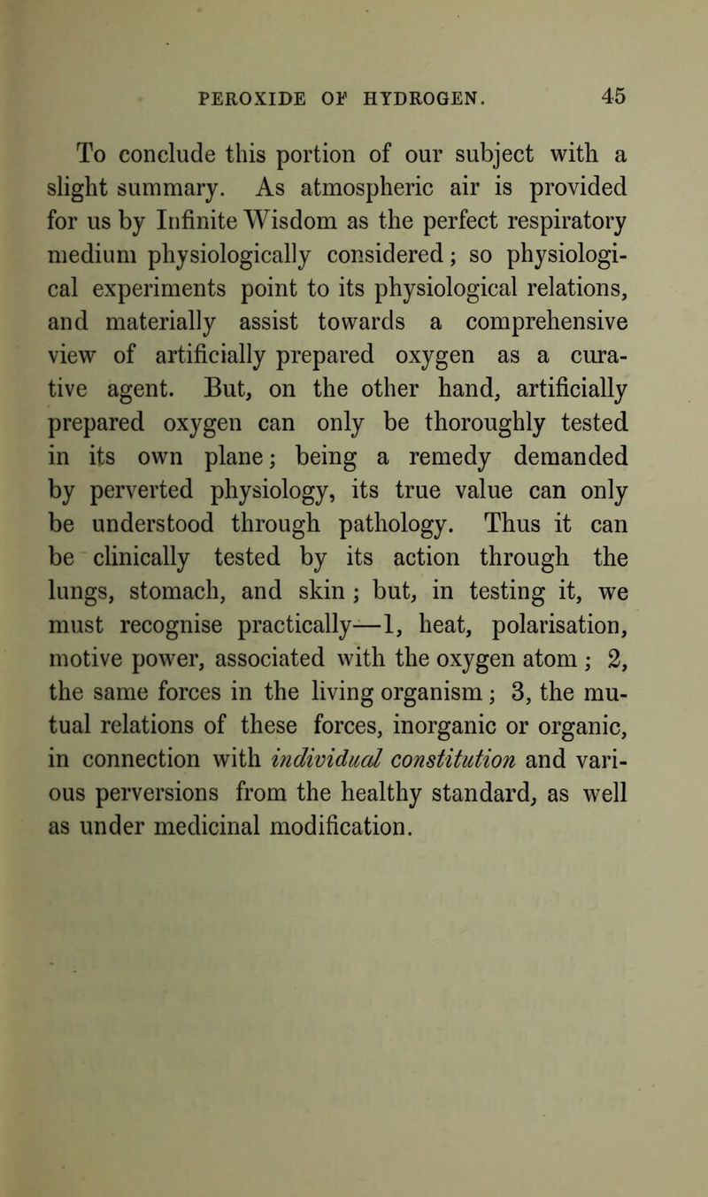 To conclude this portion of our subject with a slight summary. As atmospheric air is provided for us by Infinite Wisdom as the perfect respiratory medium physiologically considered; so physiologi- cal experiments point to its physiological relations, and materially assist towards a comprehensive view of artificially prepared oxygen as a cura- tive agent. But, on the other hand, artificially prepared oxygen can only be thoroughly tested in its own plane; being a remedy demanded by perverted physiology, its true value can only be understood through pathology. Thus it can be clinically tested by its action through the lungs, stomach, and skin; but, in testing it, we must recognise practically—1, heat, polarisation, motive power, associated with the oxygen atom ; 2, the same forces in the living organism; 3, the mu- tual relations of these forces, inorganic or organic, in connection with mdivicUccd constitution and vari- ous perversions from the healthy standard, as well as under medicinal modification.