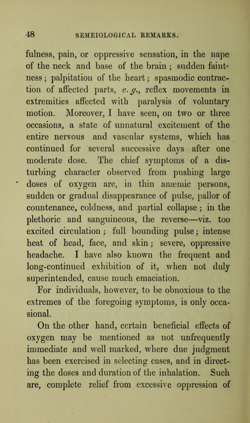 fulness, pain, or oppressive sensation, in the nape of the neck and base of the brain ; sudden faint- ness ; palpitation of the heart; spasmodic contrac- tion of affected parts, y., reflex movements in extremities affected with paralysis of voluntary motion. Moreover, I have seen, on two or three occasions, a state of unnatural excitement of the entire nervous and vascular systems, which has continued for several successive days after one moderate dose. The chief symptoms of a dis- turbing character observed from pushing large doses of oxygen are, in thin anaemic persons, sudden or gradual disappearance of pulse, pallor of countenance, coldness, and partial collapse; in the plethoric and sanguineous, the reverse—viz. too excited circulation ; full bounding pulse; intense heat of head, face, and skin; severe, oppressive headache. I have also known the frequent and long-continued exhibition of it, Avhen not duly superintended, cause much emaciation. For individuals, however, to be obnoxious to the extremes of the foregoing symptoms, is only occa- sional. On the other hand, certain beneficial effects of oxygen may be mentioned as not unfrequently immediate and well marked, where due judgment has been exercised in selecting cases, and in direct- ing the doses and duration of the inhalation. Such are, complete relief from excessive oppression of