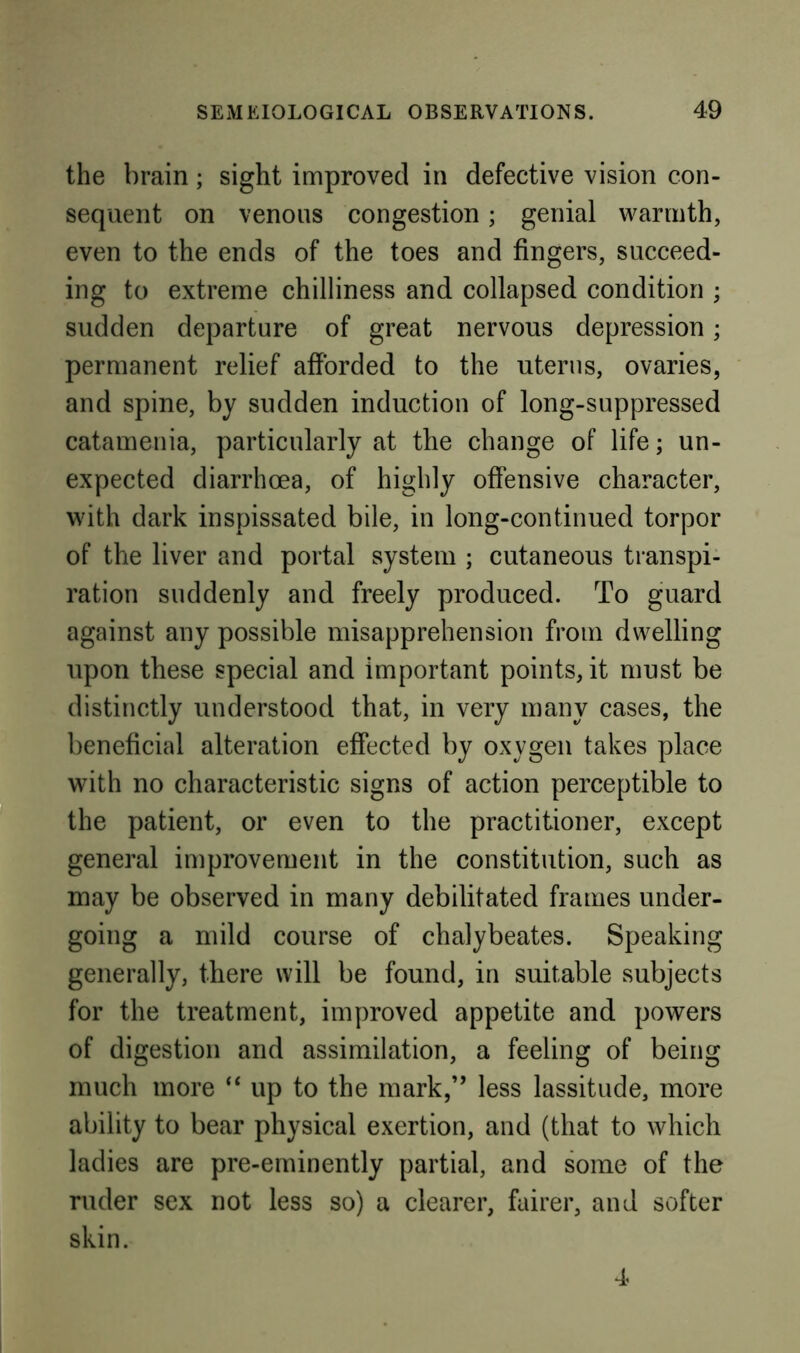 the brain ; sight improved in defective vision con- sequent on venous congestion; genial warmth, even to the ends of the toes and fingers, succeed- ing to extreme chilliness and collapsed condition ; sudden departure of great nervous depression; permanent relief afforded to the uterus, ovaries, and spine, by sudden induction of long-suppressed catamenia, particularly at the change of life; un- expected diarrhoea, of highly offensive character, with dark inspissated bile, in long-continued torpor of the liver and portal system ; cutaneous transpi- ration suddenly and freely produced. To guard against any possible misapprehension from dwelling upon these special and important points, it must be distinctly understood that, in very many cases, the beneficial alteration effected by oxygen takes place with no characteristic signs of action perceptible to the patient, or even to the practitioner, except general improvement in the constitution, such as may be observed in many debilitated frames under- going a mild course of chalybeates. Speaking generally, there will be found, in suitable subjects for the treatment, improved appetite and powers of digestion and assimilation, a feeling of being much more “ up to the mark,” less lassitude, more ability to bear physical exertion, and (that to which ladies are pre-eminently partial, and some of the ruder sex not less so) a clearer, fairer, and softer skin. 4