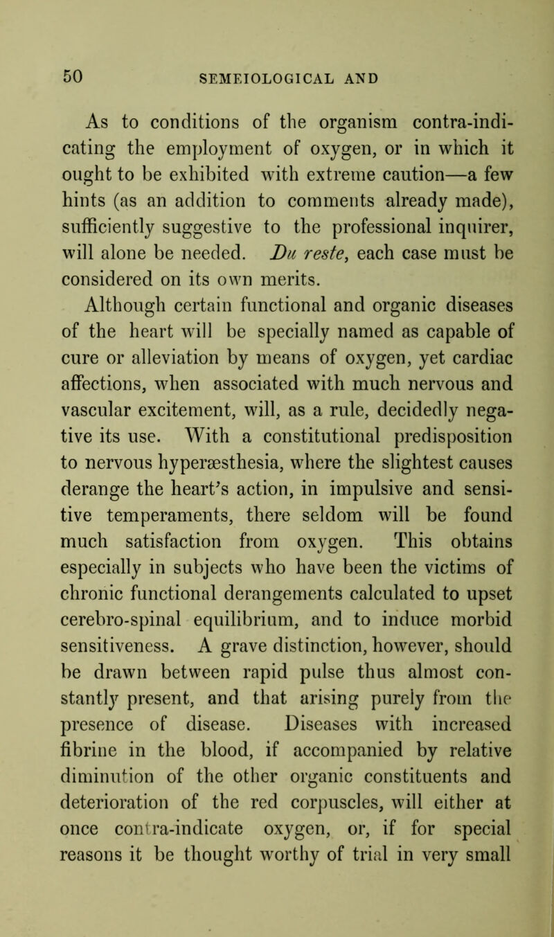 As to conditions of the organism contra-indi- cating the employment of oxygen, or in which it ought to be exhibited with extreme caution—a few hints (as an addition to comments already made), sufficiently suggestive to the professional inquirer, will alone be needed. Du reste, each case must be considered on its own merits. Although certain functional and organic diseases of the heart will be specially named as capable of cure or alleviation by means of oxygen, yet cardiac affections, when associated with much nervous and vascular excitement, will, as a rule, decidedly nega- tive its use. With a constitutional predisposition to nervous hypersesthesia, where the slightest causes derange the heart's action, in impulsive and sensi- tive temperaments, there seldom will be found much satisfaction from oxygen. This obtains especially in subjects who have been the victims of chronic functional derangements calculated to upset cerebro-spinal equilibrium, and to induce morbid sensitiveness. A grave distinction, however, should be drawn between rapid pulse thus almost con- stantly present, and that arising purely from the presence of disease. Diseases with increased fibrine in the blood, if accompanied by relative diminution of the other organic constituents and deterioration of the red corpuscles, will either at once contra-indicate oxygen, or, if for special reasons it be thought worthy of trial in very small