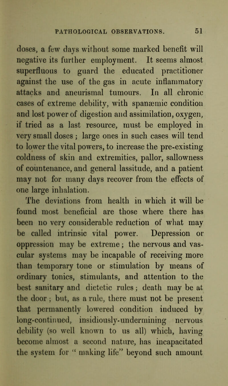 doses, a few days without some marked benefit will negative its further employment. It seems almost superfluous to guard the educated practitioner against the use of the gas in acute inflammatory attacks and aneurismal tumours. In all chronic cases of extreme debility, with spansemic condition and lost power of digestion and assimilation, oxygen, if tried as a last resource, must be employed in very small doses ; large ones in such cases will tend to lower the vital powers, to increase the pre-existing coldness of skin and extremities, pallor, sallowness of countenance, and general lassitude, and a patient may not for many days recover from the effects of one large inhalation. The deviations from health in which it will be found most beneficial are those where there has been no very considerable reduction of what may be called intrinsic vital power. Depression or oppression may be extreme; the nervous and vas- cular systems may be incapable of receiving more than temporary tone or stimulation by means of ordinary tonics, stimulants, and attention to the best sanitary and dietetic rules; death may be at the door; but, as a rule, there must not be present that permanently lowered condition induced by long-continued, insidiously-undermining nervous debility (so well known to us all) which, having become almost a second nature, has incapacitated the system for “ making life'' beyond such amount
