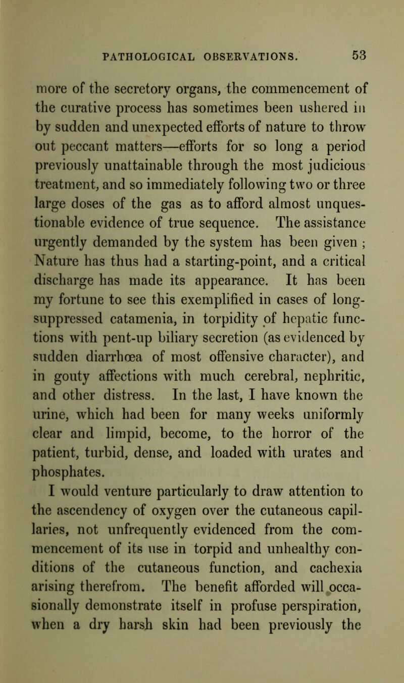more of the secretory organs, the commencement of the curative process has sometimes been ushered in by sudden and unexpected efforts of nature to throw out peccant matters—efforts for so long a period previously unattainable through the most judicious treatment, and so immediately following two or three large doses of the gas as to afford almost unques- tionable evidence of true sequence. The assistance urgently demanded by the system has been given ; Nature has thus had a starting-point, and a critical discharge has made its appearance. It has been my fortune to see this exemplified in cases of long- suppressed catamenia, in torpidity of hepatic func- tions with pent-up biliary secretion (as evidenced by sudden diarrhoea of most offensive character), and in gouty affections with much cerebral, nephritic, and other distress. In the last, I have known the urine, which had been for many weeks uniformly clear and limpid, become, to the horror of the patient, turbid, dense, and loaded with urates and phosphates. I would venture particularly to draw attention to the ascendency of oxygen over the cutaneous capil- laries, not unfrequently evidenced from the com- mencement of its use in torpid and unhealthy con- ditions of the cutaneous function, and cachexia arising therefrom. The benefit afforded willj)cca- sionally demonstrate itself in profuse perspiration, when a dry harsh skin had been previously the