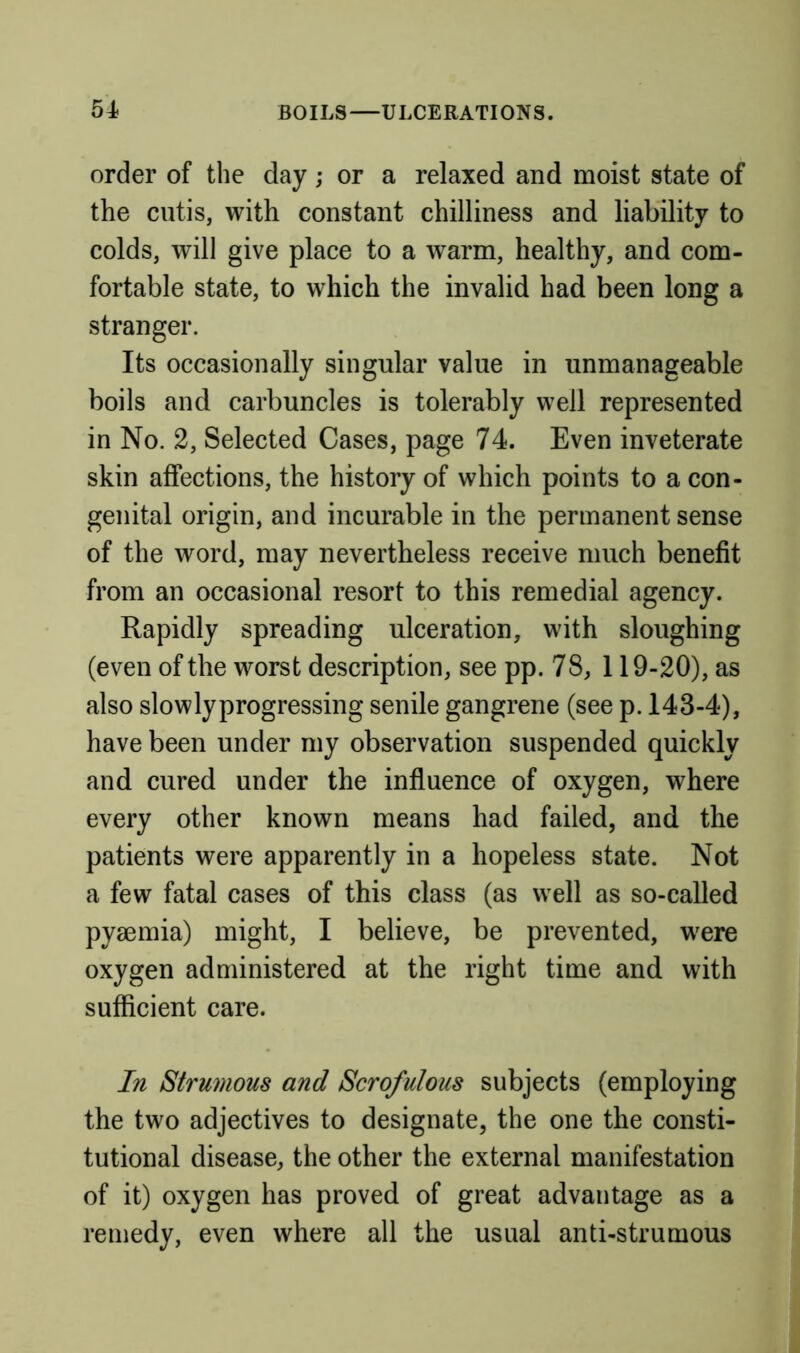 order of the day; or a relaxed and moist state of the cutis, with constant chilliness and liability to colds, will give place to a warm, healthy, and com- fortable state, to which the invalid had been long a stranger. Its occasionally singular value in unmanageable boils and carbuncles is tolerably well represented in No. 2, Selected Cases, page 74. Even inveterate skin affections, the history of which points to a con- genital origin, and incurable in the permanent sense of the word, may nevertheless receive much benefit from an occasional resort to this remedial agency. Rapidly spreading ulceration, with sloughing (even of the worst description, see pp. 78, 119-20), as also slowlyprogressing senile gangrene (see p. 143-4), have been under my observation suspended quickly and cured under the influence of oxygen, where every other known means had failed, and the patients were apparently in a hopeless state. Not a few fatal cases of this class (as well as so-called pyaemia) might, I believe, be prevented, w^ere oxygen administered at the right time and with sufficient care. In Strumous and Scrofulous subjects (employing the two adjectives to designate, the one the consti- tutional disease, the other the external manifestation of it) oxygen has proved of great advantage as a remedy, even where all the usual anti-strumous