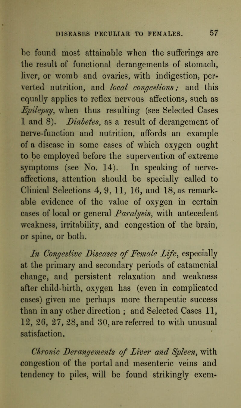 1)6 found most attainable when the sufferings are the result of functional derangements of stomach, liver, or womb and ovaries, with indigestion, per- verted nutrition, and local congestions; and this equally applies to reflex nervous affections, such as Epilepsy, when thus resulting (see Selected Cases 1 and 8). Diabetes, as a result of derangement of nerve-function and nutrition, affords an example of a disease in some cases of which oxygen ought to be employed before the supervention of extreme symptoms (see No. 14). In speaking of nerve- affections, attention should be specially called to Clinical Selections 4, 9, 11, 16, and 18, as remark- able evidence of the value of oxygen in certain cases of local or general Paralysis, with antecedent weakness, irritability, and congestion of the brain, or spine, or both. In Congestive Diseases of Female Life, especially at the primary and secondary periods of catamenial change, and persistent relaxation and weakness after child-birth, oxygen has (even in complicated cases) given me perhaps more therapeutic success than in any other direction ; and Selected Cases 11, 12, 26, 27, 28, and 30, are referred to with unusual satisfaction. Chronic Derangements of Liver and Spleen, with congestion of the portal and mesenteric veins and tendency to piles, will be found strikingly exem-