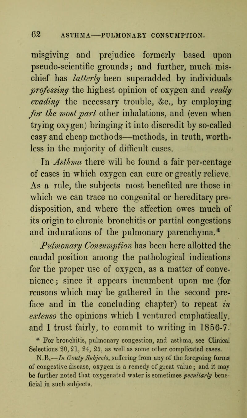 niisgiviug and prejudice formerly based upon pseudo-scientific grounds; and further, much mis- chief has latterly been superadded by individuals professing the highest opinion of oxygen and really evading the necessary trouble, &c., by employing for the most part other inhalations, and (even when trying oxy gen) bringing it into discredit by so-called easy and cheap methods—methods, in truth, worth- less in the majority of difficult cases. In Asthma there will be found a fair per-centage of cases in which oxygen can cure or greatly relieve. As a rule, the subjects most benefited are those in which we can trace no congenital or hereditary pre- disposition, and where the affection owes much of its origin to chronic bronchitis or partial congestions and indurations of the pulmonary parenchyma.* Fulmonary Consumption has been here allotted the caudal position among the pathological indications for the proper use of oxygen, as a matter of conve- nience ; since it appears incumbent upon me (for reasons which may be gathered in the second pre- face and in the concluding chapter) to repeat in extenso the opinions which I ventured emphatically, and I trust fairly, to commit to writing in 1856-7. * For bronchitis, pulmonary congestion, and asthma, see Clinical Selections 20, 21, 21, 25, as well as some other complicated cases. N.B.—In Gouty Subjects, suffering from any of the foregoing forms of congestive disease, oxygen is a remedy of great value; and it may be further noted tliat oxygenated water is sometimes 'peculiarly bene- ficial in such subjects.