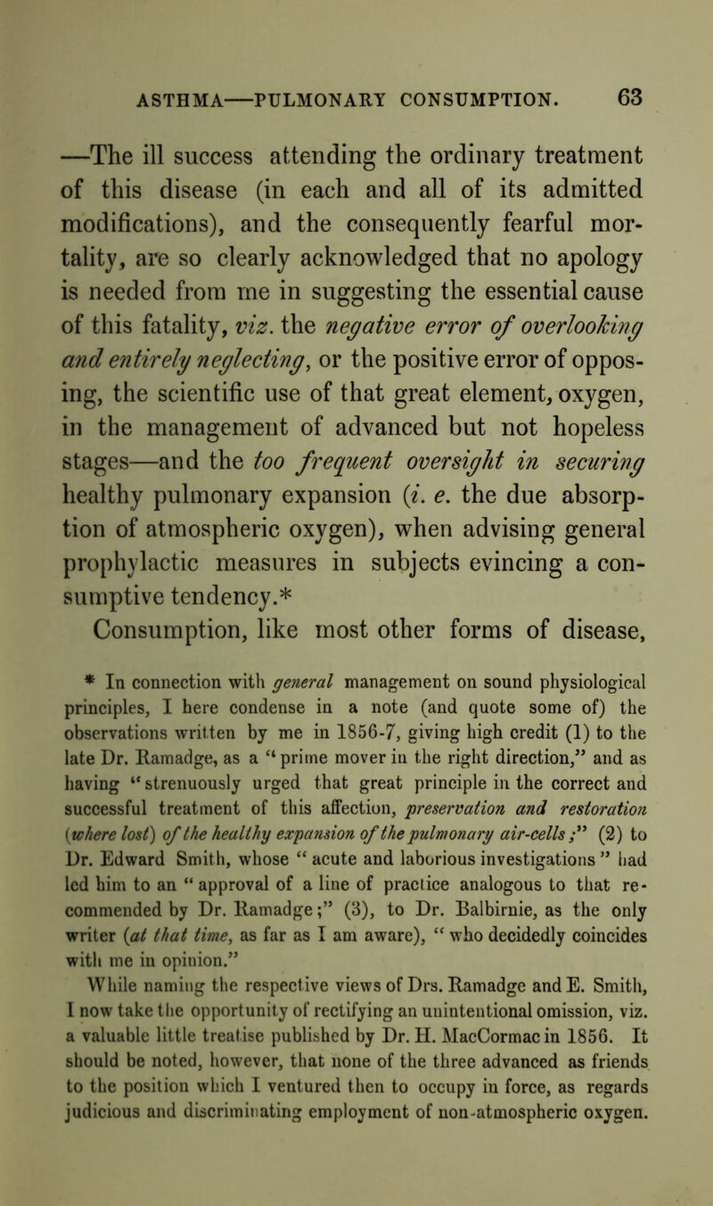 —The ill success attending the ordinary treatment of this disease (in each and all of its admitted modifications), and the consequently fearful mor- tality, are so clearly acknowledged that no apology is needed from me in suggesting the essential cause of this fatality, viz. the negative error of overlooking and entirely neglecting, or the positive error of oppos- ing, the scientific use of that great element, oxygen, in the management of advanced but not hopeless stages—and the too frequent oversight in securing healthy pulmonary expansion {i. e. the due absorp- tion of atmospheric oxygen), when advising general prophylactic measures in subjects evincing a con- sumptive tendency.* Consumption, like most other forms of disease, * In connection with general management on sound physiological principles, I here condense in a note (and quote some of) the observations written by me in 1856-7, giving high credit (1) to the late Dr. Ramadge, as a “ prime mover in the right direction,” and as having “ strenuously urged that great principle in the correct and successful treatment of this affection, 'preservation and restoration {where lost) of the healthy expansion of the pulmonary air-cells (2) to Dr. Edward Smith, whose “ acute and laborious investigations ” had led him to an “ approval of a line of practice analogous to that re- commended by Dr. Ramadge(3), to Dr. Balbirnie, as the only writer {at that time, as far as I am aware), “ who decidedly coincides with me in opinion.” While naming the respective views of Drs. Ramadge andE. Smith, I now take the opportunity of rectifying an unintentional omission, viz. a valuable little treatise published by Dr. H. MacCormacin 1856. It should be noted, however, that none of the three advanced as friends to the position which I ventured then to occupy in force, as regards judicious and discriminating employment of non-atmospheric oxygen.