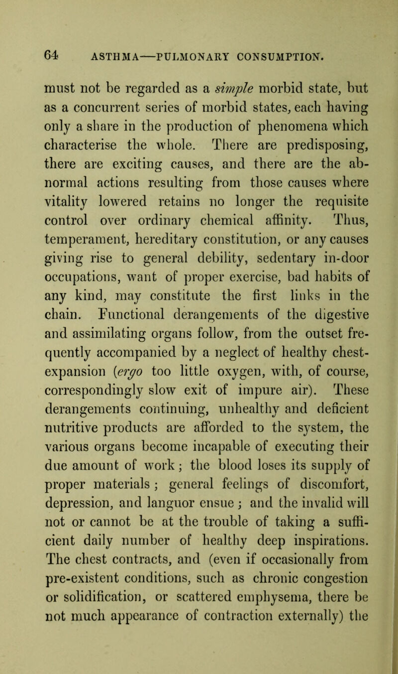 must not be regarded as a simple morbid state, but as a concurrent series of morbid states, each having only a share in the production of phenomena which characterise the whole. There are predisposing, there are exciting causes, and there are the ab- normal actions resulting from those causes where vitality low^ered retains no longer the requisite control over ordinary chemical affinity. Thus, temperament, hereditary constitution, or any causes giving rise to general debility, sedentary in-door occupations, want of proper exercise, bad habits of any kind, may constitute the first links in the chain. Functional derangements of the digestive and assimilating organs follow, from the outset fre- quently accompanied by a neglect of healthy chest- expansion {ergo too little oxygen, with, of course, correspondingly slow exit of impure air). These derangements continuing, unhealthy and deficient nutritive products are afforded to the system, the various organs become incapable of executing their due amount of work; the blood loses its supply of proper materials ; general feelings of discomfort, depression, and languor ensue ; and the invalid will not or cannot be at the trouble of taking a suffi- cient daily number of healthy deep inspirations. The chest contracts, and (even if occasionally from pre-existent conditions, such as chronic congestion or solidification, or scattered emphysema, there be not much appearance of contraction externally) the