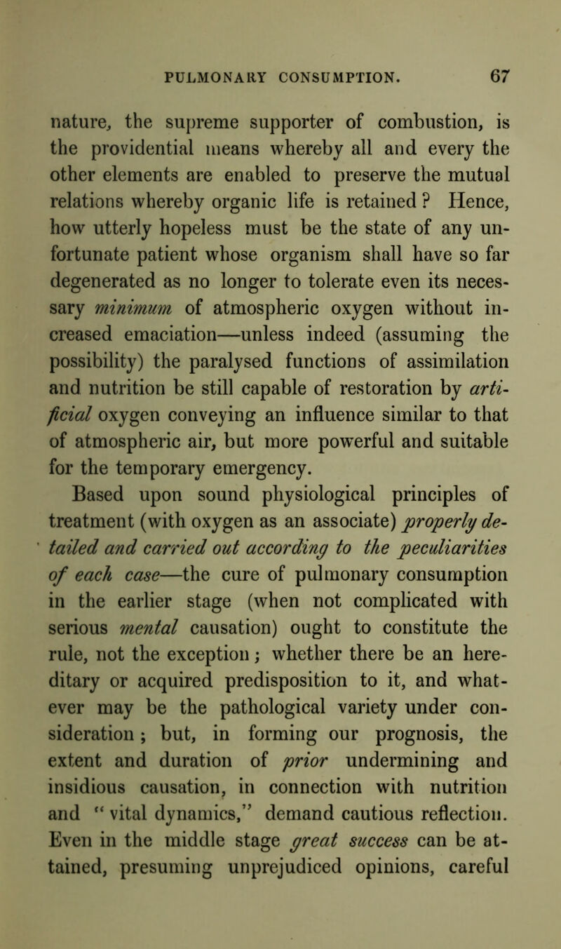 nature^ the supreme supporter of combustion, is the providential means whereby all and every the other elements are enabled to preserve the mutual relations whereby organic life is retained ? Hence, how utterly hopeless must be the state of any un- fortunate patient whose organism shall have so far degenerated as no longer to tolerate even its neces- sary minimum of atmospheric oxygen without in- creased emaciation—unless indeed (assuming the possibility) the paralysed functions of assimilation and nutrition be still capable of restoration by arti- ficial oxygen conveying an influence similar to that of atmospheric air, but more powerful and suitable for the temporary emergency. Based upon sound physiological principles of treatment (with oxygen as an associate) properly de- tailed and carried out according to the peculiarities of each case—the cure of pulmonary consumption in the earlier stage (when not complicated with serious mental causation) ought to constitute the rule, not the exception; whether there be an here- ditary or acquired predisposition to it, and what- ever may be the pathological variety under con- sideration ; but, in forming our prognosis, the extent and duration of prior undermining and insidious causation, in connection with nutrition and ‘‘ vital dynamics,” demand cautious reflection. Even in the middle stage great success can be at- tained, presuming unprejudiced opinions, careful