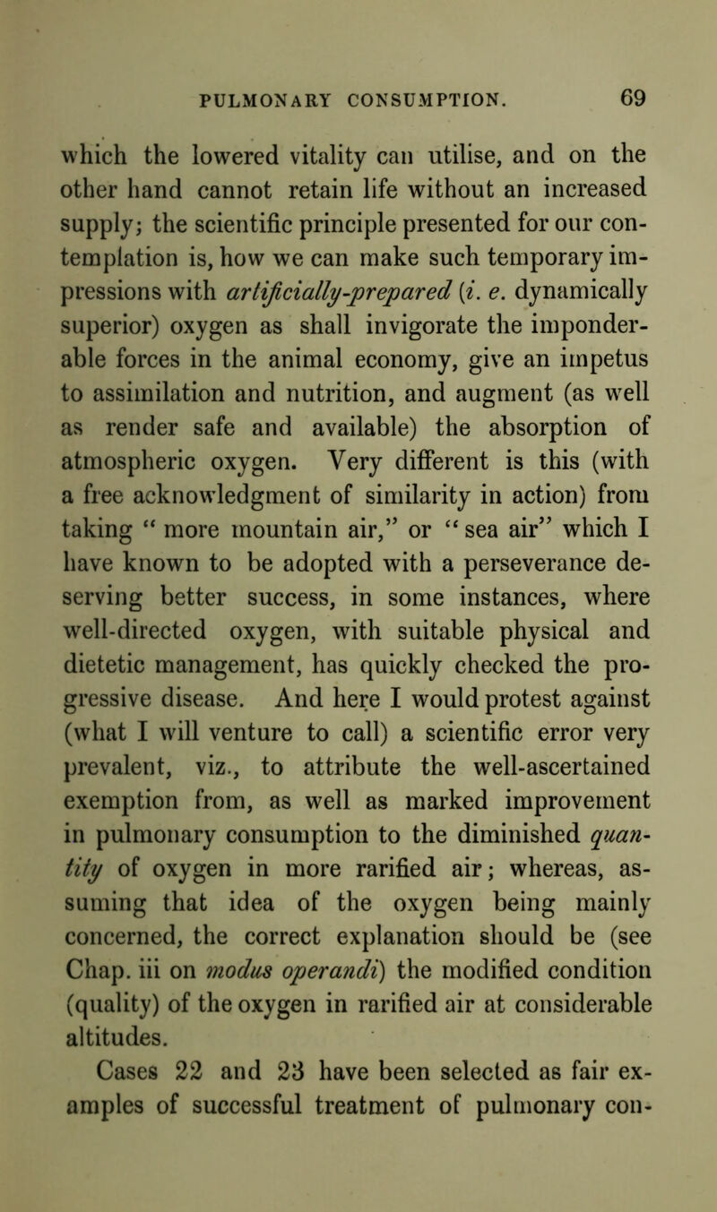 which the lowered vitality can utilise, and on the other hand cannot retain life without an increased supply; the scientific principle presented for our con- templation is, how we can make such temporary im- pressions with artificially-prepared {i. e. dynamically superior) oxygen as shall invigorate the imponder- able forces in the animal economy, give an impetus to assimilation and nutrition, and augment (as w^ll as render safe and available) the absorption of atmospheric oxygen. Very different is this (with a free acknowledgment of similarity in action) from taking “ more mountain air,” or “ sea air” which I have known to be adopted with a perseverance de- serving better success, in some instances, where well-directed oxygen, with suitable physical and dietetic management, has quickly checked the pro- gressive disease. And here I would protest against (what I will venture to call) a scientific error very prevalent, viz., to attribute the well-ascertained exemption from, as well as marked improvement in pulmonary consumption to the diminished quan- tity of oxygen in more rarified air; whereas, as- suming that idea of the oxygen being mainly concerned, the correct explanation should be (see Chap, iii on 9nodus operandi) the modified condition (quality) of the oxygen in rarified air at considerable altitudes. Cases 22 and 23 have been selected as fair ex- amples of successful treatment of pulmonary con-