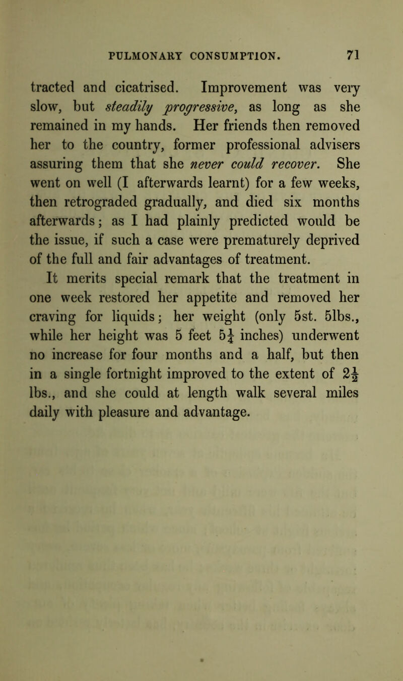 tracted and cicatrised. Improvement was veiy slow, but steadily progressive, as long as she remained in my hands. Her friends then removed her to the country, former professional advisers assuring them that she never could recover. She went on well (I afterwards learnt) for a few weeks, then retrograded gradually, and died six months afterwards; as I had plainly predicted would be the issue, if such a case were prematurely deprived of the full and fair advantages of treatment. It merits special remark that the treatment in one week restored her appetite and removed her craving for liquids; her weight (only 5st. 51bs., while her height was 5 feet inches) underwent no increase for four months and a half, but then in a single fortnight improved to the extent of lbs., and she could at length walk several miles daily with pleasure and advantage.