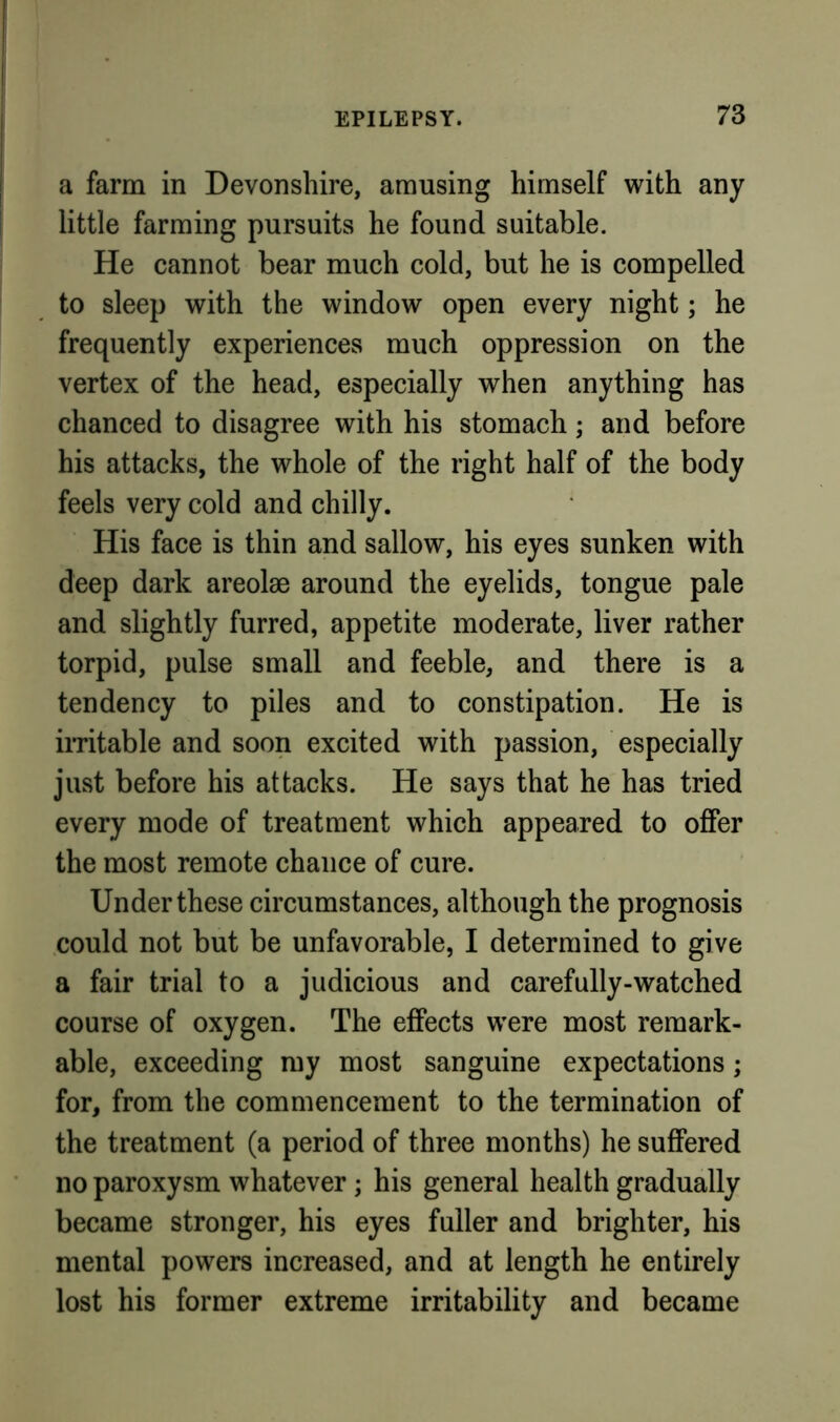 a farm in Devonshire, amusing himself with any little farming pursuits he found suitable. He cannot bear much cold, but he is compelled to sleep with the window open every night; he frequently experiences much oppression on the vertex of the head, especially when anything has chanced to disagree with his stomach; and before his attacks, the whole of the right half of the body feels very cold and chilly. His face is thin and sallow, his eyes sunken with deep dark areolae around the eyelids, tongue pale and slightly furred, appetite moderate, liver rather torpid, pulse small and feeble, and there is a tendency to piles and to constipation. He is iiTitable and soon excited with passion, especially just before his attacks. He says that he has tried every mode of treatment which appeared to offer the most remote chance of cure. Under these circumstances, although the prognosis could not but be unfavorable, I determined to give a fair trial to a judicious and carefully-watched course of oxygen. The effects were most remark- able, exceeding my most sanguine expectations; for, from the commencement to the termination of the treatment (a period of three months) he suffered no paroxysm whatever; his general health gradually became stronger, his eyes fuller and brighter, his mental powers increased, and at length he entirely lost his former extreme irritability and became