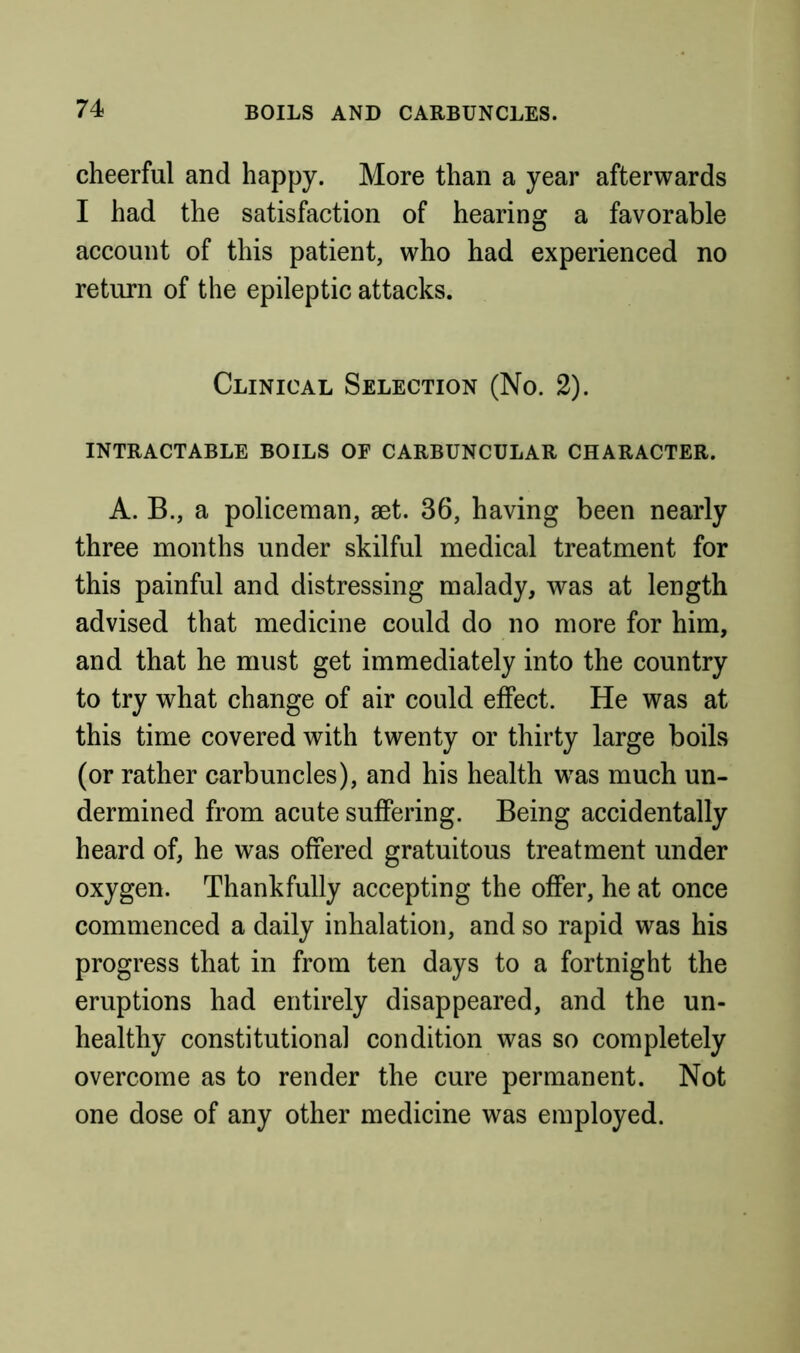 BOILS AND CARBUNCLES. cheerful and happy. More than a year afterwards I had the satisfaction of hearing a favorable account of this patient, who had experienced no return of the epileptic attacks. Clinical Selection (No. 2). INTRACTABLE BOILS OF CARBUNCULAR CHARACTER. A. B., a policeman, aet. 36, having been nearly three months under skilful medical treatment for this painful and distressing malady, was at length advised that medicine could do no more for him, and that he must get immediately into the country to try what change of air could effect. He was at this time covered with twenty or thirty large boils (or rather carbuncles), and his health w^as much un- dermined from acute suffering. Being accidentally heard of, he was offered gratuitous treatment under oxygen. Thankfully accepting the offer, he at once commenced a daily inhalation, and so rapid was his progress that in from ten days to a fortnight the eruptions had entirely disappeared, and the un- healthy constitutional condition was so completely overcome as to render the cure permanent. Not one dose of any other medicine was employed.