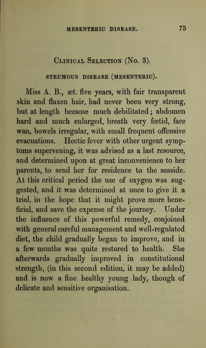 Clinical Selection (No. 3). STRUMOUS DISEASE (MESENTERIC). Miss A. B.j set. five years, with fair transparent skin and flaxen hair, had never been very strong, but at length became much debilitated; abdomen hard and much enlarged, breath very foetid, face wan, bowels irregular, with small frequent offensive evacuations. Hectic fever with other urgent symp- toms supervening, it was advised as a last resource, and determined upon at great inconvenience to her parents, to send her for residence to the seaside. At this critical period the use of oxygen was sug- gested, and it was determined at once to give it a trial, in the hope that it might prove more bene- ficial, and save the expense of the journey. Under the influence of this powerful remedy, conjoined with general careful management and well-regulated diet, the child gradually began to improve, and in a few months was quite restored to health. She afterwards gradually improved in constitutional strength, (in this second edition, it may be added) and is now a fine healthy young lady, though of delicate and sensitive organisation.