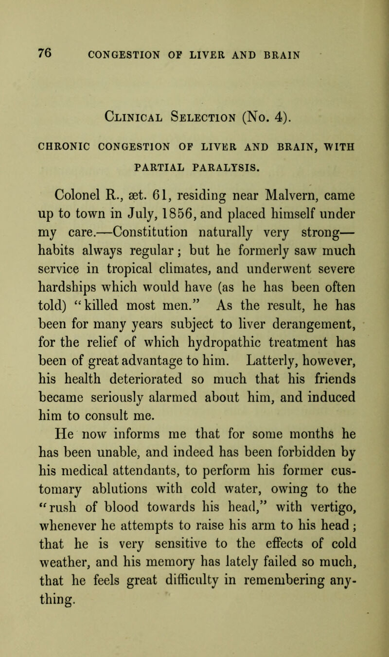 Clinical Selection (No. 4). CHRONIC CONGESTION OF LIVER AND BRAIN, WITH PARTIAL PARALYSIS. Colonel R., aet. 61, residing near Malvern, came up to town in July, 1856, and placed himself under my care.—Constitution naturally very strong— habits always regular; but he formerly saw much service in tropical climates, and underwent severe hardships which would have (as he has been often told) “killed most men.” As the result, he has been for many years subject to liver derangement, for the relief of which hydropathic treatment has been of great advantage to him. Latterly, however, his health deteriorated so much that his friends became seriously alarmed about him, and induced him to consult me. He now informs me that for some months he has been unable, and indeed has been forbidden by his medical attendants, to perform his former cus- tomary ablutions with cold water, owing to the “rush of blood towards his head,” with vertigo, whenever he attempts to raise his arm to his head; that he is very sensitive to the effects of cold weather, and his memory has lately failed so much, that he feels great difficulty in remembering any- thing.