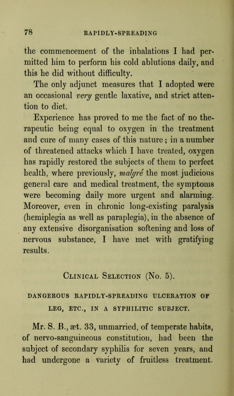 the commencement of the inhalations I had per- mitted him to perform his cold ablutions daily, and this he did without difficulty. The only adjunct measures that I adopted were an occasional very gentle laxative, and strict atten- tion to diet. Experience has proved to me the fact of no the- rapeutic being equal to oxygen in the treatment and cure of many cases of this nature ; in a number of threatened attacks which I have treated, oxygen has rapidly restored the subjects of them to perfect health, where previously, malgre the most judicious general care and medical treatment, the symptoms were becoming daily more urgent and alarming. Moreover, even in chronic long-existing paralysis (hemiplegia as well as paraplegia), in the absence of any extensive disorganisation softening and loss of nervous substance, I have met with gratifying results. Clinical Selection (No. 5). DANGEROUS RAPIDLY-SPREADING ULCERATION OF LEG, ETC., IN A SYPHILITIC SUBJECT. Mr. S. B., aet. 33, unmarried, of temperate habits, of nervo-sanguineous constitution, had been the subject of secondary syphilis for seven years, and had undergone a variety of fruitless treatment.