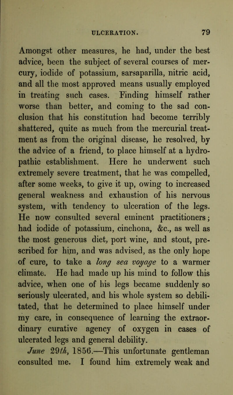 Amongst other measures, he had, under the best advice, been the subject of several courses of mer- cury, iodide of potassium, sarsaparilla, nitric acid, and all the most approved means usually employed in treating such cases. Finding himself rather viwse than better, and coming to the sad con- clusion that his constitution had become terribly shattered, quite as much from the mercurial treat- ment as from the original disease, he resolved, by the advice of a friend, to place himself at a hydro- pathic establishment. Here he underwent such extremely severe treatment, that he was compelled, after some weeks, to give it up, owing to increased general weakness and exhaustion of his nervous system, with tendency to ulceration of the legs. He now consulted several eminent practitioners; had iodide of potassium, cinchona, &c., as well as the most generous diet, port wine, and stout, pre- scribed for him, and was advised, as the only hope of cure, to take a long sea voyage to a warmer climate. He had made up his mind to follow this advice, when one of his legs became suddenly so seriously ulcerated, and his whole system so debili- tated, that he determined to place himself under my care, in consequence of learning the extraor- dinary curative agency of oxygen in cases of ulcerated legs and general debility. June 29^/^, 1856.—This unfortunate gentleman consulted me. I found him extremely weak and