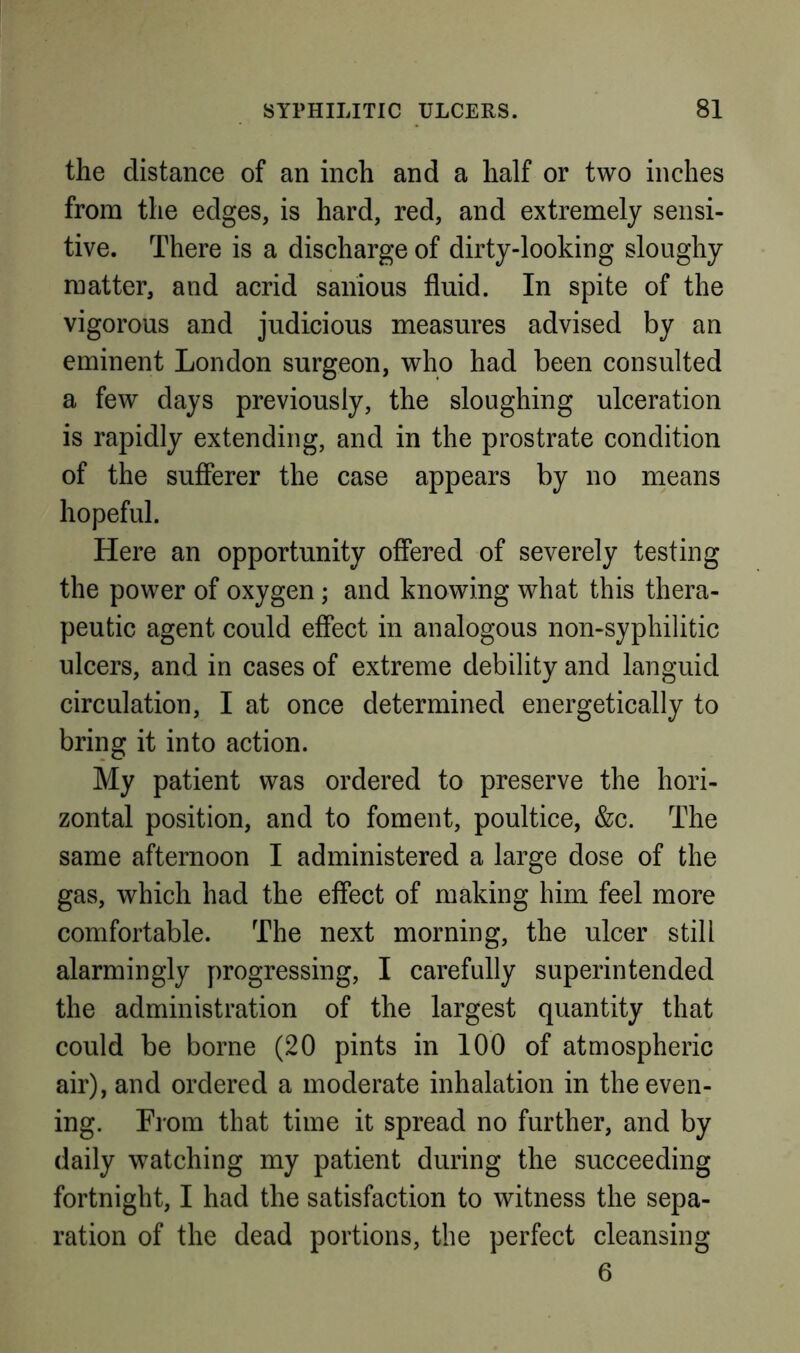 the distance of an inch and a half or two inches from the edges, is hard, red, and extremely sensi- tive. There is a discharge of dirty-looking sloughy matter, and acrid sanious fluid. In spite of the vigorous and judicious measures advised by an eminent London surgeon, who had been consulted a few days previously, the sloughing ulceration is rapidly extending, and in the prostrate condition of the sufferer the case appears by no means hopeful. Here an opportunity offered of severely testing the power of oxygen; and knowing what this thera- peutic agent could effect in analogous non-syphilitic ulcers, and in cases of extreme debility and languid circulation, I at once determined energetically to bring it into action. My patient was ordered to preserve the hori- zontal position, and to foment, poultice, &c. The same afternoon I administered a large dose of the gas, which had the effect of making him feel more comfortable. The next morning, the ulcer still alarmingly progressing, I carefully superintended the administration of the largest quantity that could be borne (20 pints in 100 of atmospheric air), and ordered a moderate inhalation in the even- ing. T]'om that time it spread no further, and by daily watching my patient during the succeeding fortnight, I had the satisfaction to witness the sepa- ration of the dead portions, the perfect cleansing 6